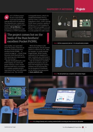 News
raspberrypi.org/magpi The Official Raspberry Pi Projects Book 73
News
Above All the components laid out – it’s not particularly complex
Above The 3D-printed case, complete with modular hinges
Above It’s a thing of beauty and a cracking weekend build, assuming you have access to a 3D printer
ere’s a brilliant project
for you or your family
to test your hacking and
making skills with this weekend.
This beautiful retro-styled mini-
notebook, built by Adafruit’s Ruiz
brothers (bit.ly/1MkrxGe), is
powered by a Raspberry Pi 2 and
an Adafruit 3.5˝ PiTFT touchscreen
and, frankly, not a great deal
more! The project comes hot on
the heels of the Ruiz brothers’
excellent Pocket PiGRRL – as
covered on page 46 – a home-brew
Nintendo Game Boy build we’re
still swooning over a few months
after discovering it.
Besides the Raspberry Pi 2 and
PiTFT display, for control the
project features a mini-chiclet
keyboard with built-in trackpad.
It’s a widely available wireless
input device that’s both affordable
and easy to use. The 200mAh
H
RASPBERRY PI NOTEBOOK
rechargeable battery, which sits
sandwiched between the Pi 2
and the screen, is managed by a
PowerBoost 1000C, a load-sharing
DC/DC boost converter capable of
doling out 5.2V and charging the
battery while your gadget is in use.
Finally, a small amp is connected
to a tiny speaker for audio output.
While the hardware is the
really exciting bit, the 3D-printed
chassis is a work of art, too. Take,
for example, its totally modular
hinged design. While it works
really well on this Raspberry Pi
mini-notebook, you could reuse it
for 101 different hardware projects.
Like all of Adafruit’s excellent
Raspberry Pi projects, you can
find a full shopping list of parts,
software and 3D printing files
for the Raspberry Pi Notebook
on the Adafuit Learning system
at learn.adafruit.com.
The project comes hot on the
heels of the Ruiz brothers’
excellent Pocket PiGRRL
Projects
 