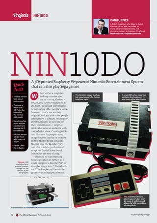 News
raspberrypi.org/magpi
74 The Official Raspberry Pi Projects Book
hen you’re a magician
looking to make your
tricks - sorry, illusions –
better, you have several paths to
go down. You could start buying
or recreating other people’s work;
however, that’s not entirely
original, and you risk other people
having seen it already. What truly
great magicians do is to create
their own illusions – original
tricks that wow an audience with
a wonderful show. Creating tricks
and illusions for people-sized
magic sounds similar to another
hobby: that of being a maker.
Makers love the Raspberry Pi,
and this is where professional
magician Daniel Spies found
himself at the end of 2014.
“I wanted to start learning
how to program in Python so I
could integrate a Raspberry Pi in
complex magic acts,” Daniel tells
us. “The Raspberry Pi would be
great for starting special music
NIN10DO
A 3D-printed Raspberry Pi-powered Nintendo Entertainment System
that can also play Sega games
 The first version
took about
two months
 The case is
made of XT-
CO-Polyester
instead of
the normal
ABS plastic
 Daniel now has
plans and the
confidence to
develop his Pi
box of tricks
 A future version
will be made
with laser-cut
acrylic
 It’s not a trick,
it’s an illusion
Quick
Facts
NIN10DO
W
DANIEL SPIES
A Dutch magician who likes to build
his own tricks, and has taken to
more advanced electronics and
microcontrollers to improve his shows.
facebook.com/raspberrynin10do
The Nin10do keeps the flap,
but repurposes it for human
interface input
A small NES-style case that
contains the Raspberry Pi
and many other electronics
The RetroPie software
allows you emulate over
20 years of systems, and
allows for USB controllers
of many kinds
Below A 3D
modelled and
printed chassis
allows for the
perfect fit for
the project
Projects
 