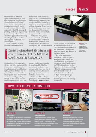 News
raspberrypi.org/magpi The Official Raspberry Pi Projects Book 75
NIN10DO
STEP-01
Electronics
Put together all the necessary components
you need for the project. Apart from the Pi,
this includes the LEDs, the other controllers,
USB extensions, and the motors necessary
for the mechanics section.
STEP-02
Programming
The main emulation is done by the
RetroPie software. However, you also
need to create a Python script that
controls the buttons, motors and LEDs,
depending on the situation.
STEP-03
Mechanics
Finally, fit everything into a custom,
3D-printed case. This step includes
assembling the mechanised flap,
along with installing the USB ports and
physical buttons.
HOW TO CREATE A NIN10DO
Above The flap
is motorised,
revealing the
USB ports when
turned on, thanks
to a custom
Python script
or sound effects, operating
small smoke machines or even
electromagnets. After I mastered
the basics (servos, LEDs, etc.)
it was time to build something
as a practice project. It had to
include as many different skills
as possible, like CAD drawing, 3D
printing, mechanical engineering,
programming, and electronics.
Then I saw guys on YouTube using
their Raspberry Pi to emulate
classic games on their TV. The
idea was born.”
Daniel decided to 3D-print
his own custom NES case for
the Raspberry Pi; it was smaller,
sleeker and with a few more tricks
than the 30-year-old console,
including motors, lots of flashing
lights, and the ability to play N64
games. There were some rules for
the project to make it worthwhile
as a test run for bigger things,
though. “[These] rules included
the Nin10do must look like a firm
professional game console; it
must run my Python script in the
background but not sacrifice any
speed or usability; it must have
a option to be turned on and off
without damaging the software or
the SD card; and the cover must
not damage itself if, for some
reason, it is opened twice by the
stepper motor.”
With this in mind, Daniel
went to work. He created full
schematics for the electronics,
making use of a series of LEDs,
stepper motors, driver boards,
timing belts, and lots of extenders
to reach the I/O ports to make
it actually usable. All of the
components used were basic
ones, so while there was a lot of
soldering involved, he wasn’t
gutting any existing devices to
make the project work.
With this and the coding in
place (which you can find on his
GitHub page – bit.ly/1RkBirf),
Daniel designed and 3D-printed
a case reminiscent of the NES
that could house his Raspberry Pi
and electronics. The important
question, though, was whether or
not he succeeded…
“The latest version runs
very stable!” Daniel reveals. “I
added some parts a while ago
(small capacitor in the second
momentary switch) and changed
the USB hub to a better version.
This solved the last (minor) bugs.”
The full build process, printable
3D models and code are all
available online from Daniel,
so if you want to give it a go
yourself, the tools are there.
There may even be a kit coming
in the future…
Daniel designed and 3D-printed a
case reminiscent of the NES that
could house his Raspberry Pi
Projects
 