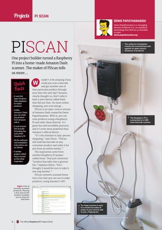 News
raspberrypi.org/magpi
76 The Official Raspberry Pi Projects Book
Projects
ouldn’t it be amazing if you
could just scan a barcode
and get another one of
that particular product through
your door the next day? Amazon
clearly thought so; that’s why it
built a mini device called Dash
that did just that. No more online
shopping, just scan and go…
PiScan is an open-source version
of Amazon Dash created by Denis
Papathanasiou. With it, you can
scan products using a Raspberry
Pi and order them directly. It’s
great fun and incredibly practical,
and it’s even more powerful than
Amazon’s official device.
“It’s the ultimate in lazy-person
shopping,” says Denis. “PiScan
will read the barcode on any
consumer product and order it for
you from an online vendor.”
The inspiration came from
another Raspberry Pi project
called Oscar. That just converted
“product barcodes into a grocery
list,” explains Denis, “but I
thought it would be nice to take it
one step further.”
PiScan converts scanned items
into a list that you can use to order
products, using Amazon’s API.
PI SCAN
One project builder turned a Raspberry
Pi into a home-made Amazon Dash
scanner. The maker of PiScan tells
us more…
 It uses the
Open Product
Data database
to match
products
 Unlike
Amazon’s Dash,
you can order
any product
from Amazon
with it
 It cost around
$70 to build
(including the
cost of the
Raspberry Pi)
 All the software
and installation
instructions are
on GitHub
 A similar
project called
Oscar served
as the initial
inspiration
Quick
Facts
The software installation
checks the scanned barcode
against an open-source
database of products
PISCAN
The laser scanner is used
to read the barcodes of
products you want to add
to your shopping list
W
The Raspberry Pi is
connected to a USB
laser barcode scanner
DENIS PAPATHANASIOU
Denis Papathanasiou is a managing
director at Banrai LLC, an analytical
technology firm that he co-founded
in 2001.
denis.papathanasiou.org
Right A list of
recently scanned
products. Placing
a tick next to the
product enables
you to shop for
that item
 