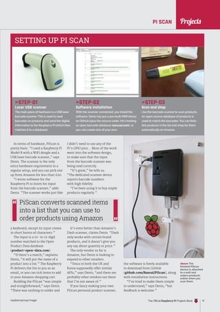 News
raspberrypi.org/magpi The Official Raspberry Pi Projects Book 77
Projects
PI SCAN
Above The
finished PiScan
device is attached
to a wall and
orders products
online when you
scan them
In terms of hardware, PiScan is
pretty basic. “I used a Raspberry Pi
Model B with a WiFi dongle and a
USB laser barcode scanner,” says
Denis. The scanner is the only
extra hardware requirement to a
regular setup, and you can pick one
up from Amazon for less than £20.
“I wrote software for the
Raspberry Pi to listen for input
from the barcode scanner,” adds
Denis. “The scanner works just like
a keyboard, except its input comes
in short bursts of characters.”
The input is a 10- to 13-digit
number matched to the Open
Product Data database
(product-open-data.com).
“If there’s a match,” explains
Denis, “it will put the name of a
product into a list.” The Raspberry
Pi delivers the list to you as an
email, or you can tick items to add
to your Amazon shopping cart.
Building the PiScan “was simple
and straightforward,” says Denis.
“There was nothing to solder and
I didn’t need to use any of the
Pi’s GPIO pins… Most of the work
went into the software design,
to make sure that the input
from the barcode scanner was
being read correctly.
“It’s great,” he tells us.
“The dedicated scanner device
reports barcode numbers
with high fidelity.
“I’ve been using it to buy staple
products regularly.”
It’s even better than Amazon’s
Dash scanner, claims Denis. “Dash
only works with certain brand
products, and it doesn’t give you
any say about quantity or price.”
The only vendor so far is
Amazon, but Denis is looking to
expand to other retailers.
“Tesco in both the UK and
Korea supposedly offer similar
APIs,” says Denis, “and there are
probably other vendors out there
that I’m not aware of.”
If you fancy making your own
PiScan personal product scanner,
STEP-01
Laser USB scanner
The main piece of hardware is a USB laser
barcode scanner. This is used to read
barcodes on products and send the digital
information to the Raspberry Pi (which then
matches it to a database).
STEP-02
Software installation
With the scanner connected, you install the
software. Denis has put a pre-built ARM binary
on GitHub (plus the source code). He’s hosting
an open barcode database (saruzai.com), or
you can create one of your own.
STEP-03
Scan and shop
Use the barcode scanner to scan products.
An open-source database of products is
used to match the barcodes. You can then
tick products in the list and shop for them
automatically on Amazon.
SETTING UP PI SCAN
PiScan converts scanned items
into a list that you can use to
order products using Amazon
the software is freely available
to download from GitHub
(github.com/Banrai/PiScan), along
with installation instructions.
“I’ve tried to make them simple
to understand,” says Denis, “but
feedback is welcome.”
 