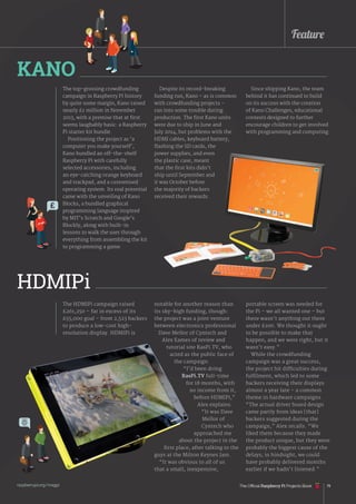 Feature
raspberrypi.org/magpi 79
The HDMIPi campaign raised
£261,250 – far in excess of its
£55,000 goal – from 2,523 backers
to produce a low-cost high-
resolution display. HDMIPi is
The top-grossing crowdfunding
campaign in Raspberry Pi history
by quite some margin, Kano raised
nearly £1 million in November
2013, with a premise that at first
seems laughably basic: a Raspberry
Pi starter kit bundle.
Positioning the project as ‘a
computer you make yourself’,
Kano bundled an off-the-shelf
Raspberry Pi with carefully
selected accessories, including
an eye-catching orange keyboard
and trackpad, and a customised
operating system. Its real potential
came with the unveiling of Kano
Blocks, a bundled graphical
programming language inspired
by MIT’s Scratch and Google’s
Blockly, along with built-in
lessons to walk the user through
everything from assembling the kit
to programming a game.
Despite its record-breaking
funding run, Kano – as is common
with crowdfunding projects –
ran into some trouble during
production. The first Kano units
were due to ship in June and
July 2014, but problems with the
HDMI cables, keyboard battery,
flashing the SD cards, the
power supplies, and even
the plastic case, meant
that the first kits didn’t
ship until September and
it was October before
the majority of backers
received their rewards.
KANO
HDMIPi
notable for another reason than
its sky-high funding, though:
the project was a joint venture
between electronics professional
Dave Mellor of Cyntech and
Alex Eames of review and
tutorial site RasPi.TV, who
acted as the public face of
the campaign.
“I’d been doing
RasPi.TV full-time
for 18 months, with
no income from it,
before HDMIPi,”
Alex explains.
“It was Dave
Mellor of
Cyntech who
approached me
about the project in the
first place, after talking to the
guys at the Milton Keynes Jam.
“It was obvious to all of us
that a small, inexpensive,
Since shipping Kano, the team
behind it has continued to build
on its success with the creation
of Kano Challenges, educational
contests designed to further
encourage children to get involved
with programming and computing.
portable screen was needed for
the Pi – we all wanted one – but
there wasn’t anything out there
under £100. We thought it ought
to be possible to make that
happen, and we were right, but it
wasn’t easy.”
While the crowdfunding
campaign was a great success,
the project hit difficulties during
fulfilment, which led to some
backers receiving their displays
almost a year late – a common
theme in hardware campaigns.
“The actual driver board design
came partly from ideas [that]
backers suggested during the
campaign,” Alex recalls. “We
liked them because they made
the product unique, but they were
probably the biggest cause of the
delays; in hindsight, we could
have probably delivered months
earlier if we hadn’t listened.”
£
The Official Raspberry Pi Projects Book
 