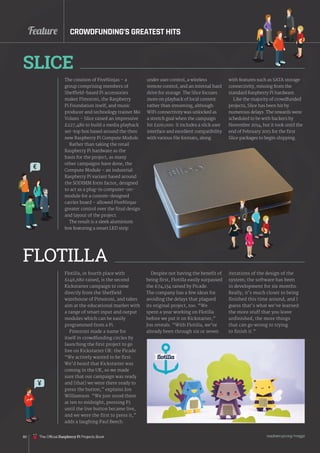 Feature
raspberrypi.org/magpi
80
The creation of FiveNinjas – a
group comprising members of
Sheffield-based Pi accessories
maker Pimoroni, the Raspberry
Pi Foundation itself, and music
producer and technology trainer Mo
Volans – Slice raised an impressive
£227,480 to build a media playback
set-top box based around the then
new Raspberry Pi Compute Module.
Rather than taking the retail
Raspberry Pi hardware as the
basis for the project, as many
other campaigns have done, the
Compute Module – an industrial
Raspberry Pi variant based around
the SODIMM form factor, designed
to act as a plug-in computer-on-
module for a custom-designed
carrier board – allowed FiveNinjas
greater control over the final design
and layout of the project.
The result is a sleek aluminium
box featuring a smart LED strip
Flotilla, in fourth place with
£146,680 raised, is the second
Kickstarter campaign to come
directly from the Sheffield
warehouse of Pimoroni, and takes
aim at the educational market with
a range of smart input and output
modules which can be easily
programmed from a Pi.
Pimoroni made a name for
itself in crowdfunding circles by
launching the first project to go
live on Kickstarter UK: the Picade.
“We actively wanted to be first.
We’d heard that Kickstarter was
coming in the UK, so we made
sure that our campaign was ready
and [that] we were there ready to
press the button,” explains Jon
Williamson. “We just stood there
at ten to midnight, pressing F5
until the live button became live,
and we were the first to press it,”
adds a laughing Paul Beech.
SLICE
FLOTILLA
under user control, a wireless
remote control, and an internal hard
drive for storage. The Slice focuses
more on playback of local content
rather than streaming, although
WiFi connectivity was unlocked as
a stretch goal when the campaign
hit £100,000. It includes a slick user
interface and excellent compatibility
with various file formats, along
Despite not having the benefit of
being first, Flotilla easily surpassed
the £74,134 raised by Picade.
The company has a few ideas for
avoiding the delays that plagued
its original project, too. “We
spent a year working on Flotilla
before we put it on Kickstarter,”
Jon reveals. “With Flotilla, we’ve
already been through six or seven
CROWDFUNDING’S GREATEST HITS
with features such as SATA storage
connectivity, missing from the
standard Raspberry Pi hardware.
Like the majority of crowdfunded
projects, Slice has been hit by
numerous delays. The rewards were
scheduled to be with backers by
November 2014, but it took until the
end of February 2015 for the first
Slice packages to begin shipping.
iterations of the design of the
system; the software has been
in development for six months.
Really, it’s much closer to being
finished this time around, and I
guess that’s what we’ve learned:
the more stuff that you leave
unfinished, the more things
that can go wrong to trying
to finish it.”
€
The Official Raspberry Pi Projects Book
 