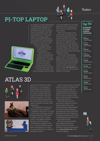 raspberrypi.org/magpi 81
Feature
The only top-ten grossing Raspberry
Pi crowdfunding campaign to use
Indiegogo rather than the more
well-known Kickstarter platform,
London-based Jesse Lozano and
Ryan Dunwoody’s Pi-Top project
looked to encourage people to
learn computing by building their
own Raspberry Pi-powered laptop.
With £112,130 raised, more than
double its original goal,
the campaign certainly
caught the interest of
the community.
While much of the
publicity surrounding the
campaign focused on the
hardware side – including
the team’s decision to
3D-print the chassis’
master, then injection-
mould for mass-production
– Pi-Top promised more: like
Kano, the project positions itself
Atlas 3D, from Kentucky-based
Murobo LLC, is an example of
the Raspberry Pi providing the
power, rather than inspiration,
for a project. Raising £141,940 –
a record-smashing 7,333% of its
modest £1,944 goal – the Atlas
3D is a 3D scanner built around a
3D-printed chassis and the use of
lasers to measure the shape of the
target object.
“The Raspberry Pi was an easy
choice since it has an excellent
5-megapixel camera add-on, is able
to drive lasers and motors, and has
enough memory and CPU power
to perform a 3D scan,” project
creator Uriah Liggett explained
about his creation during its
crowdfunding campaign in early
2015. “All of the software runs on
board the Raspberry Pi, so there
are no required drivers or software
packages to install.”
PI-TOP LAPTOP
ATLAS 3D
 Kano
£987,976
(1,522% funded)
 HDMIPi
£261,250
(475% funded)
 Slice
£227,480
(253% funded)
 Flotilla
£146,6W80
(448% funded)
 Atlas 3D
£141,940
(7,333% funded)
 
Pi-Top Laptop
£112,130
(217% funded)
 BrickPi
£82,286
(6,752% funded)
 Ziphius
£80,873
(102% funded)
 
Rapiro Robot
£75,099
(375% funded)
 Picade
£74,134
(226% funded)
Top Ten
RASPBERRY
PI CROWD-
FUNDING
CAMPAIGNS
as the ideal platform for teaching
beginners about computing, but
with a focus on hardware rather
than software.
The Pi-Top campaign closed
in December 2014, and the team
behind it worked hard to keep
backers informed, as well giving
them all a free upgrade to the
Raspberry Pi 2 from the planned
first-generation model. While the
team had hoped to ship the devices
to backers in May 2015, there were
delays and the first batch was finally
shipped in October.
As with most crowdfunding
projects, the Pi-Top is going on
general sale once the backers who
funded its journey from prototype
to production have received their
rewards. Indeed, visitors to the
team’s website (pi-top.com) can
now pre-order a Pi-Top kit, with or
without a Pi included.
Uriah’s project promises to provide
benefit not only to its backers, but
to the community at large, too.
The driving software, FreeLLS, is
available under the GNU General
Public License as an open-source
project, while the electronic design
files are open hardware.
While Uriah took a risk by
promising to release his creation
under an open licence, since
potential backers could have been
put off by the idea of paying for
something that others could build
themselves from free designs, his
impressive funding run proves that
crowdfunding and open source are
not mutually exclusive.
With the first batches having
been shipped to Kickstarter
backers, the Atlas 3D is now
available to order from the Murobo
store (store.murobo.com), from
$209 plus shipping.
The Official Raspberry Pi Projects Book
 