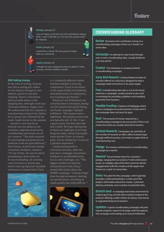 Feature
raspberrypi.org/magpi 83
Still taking money
At the time of writing, Azorean
was still accepting pre-orders
for the Ziphius through its own
website, priced at $269 plus
shipping. There’s a disclaimer
about possible delays to the
shipping date, although it still says
‘Estimated delivery: August 2015’.
We understand that the company is
now planning to launch the Ziphius
kit in spring 2016, followed by the
ready-made version in the summer.
Azorean’s case may be an
extreme one, but delays to the
schedules originally proposed by
crowdfunding newcomers are all
too common. “The skills required
for prototyping and production at
moderate scale are quite different,”
Saar Drimer, of electronics design
consultancy Boldport, explains.
“On top of that, the ease by which
prototyping is done today can
be very misleading. 3D-printing
a nice enclosure is pretty easy,
whilst sourcing injection-moulded
enclosures in volume from China
is a completely different matter.
Another example is sourcing
components: if you’re not aware
of the many pitfalls of availability
and obsolescence of components,
you’re going to get burned.”
Pimoroni’s Jon Williamson can
certainly attest to the latter, having
run into exactly that pitfall during
the Picade campaign’s delayed
fulfilment. “The screens were a
nightmare. We picked a screen that
was basically end-of-life. It was
a great screen, but they were like
hen’s teeth. We’d get odd batches
of them; we might get 20 in Hong
Kong one week, and we’d just grab
them and we’d have 20 screens,
great, but we needed 500. It was not
a pleasant experience.”
Communicating with a
contractor overseas, often the
only way a campaign can produce
hardware at an affordable level,
has its own challenges, too. “The
biggest problem we had was
communication with China,”
reveals Alex Eames about the
HDMIPi campaign. “Getting things
done the way we wanted, meeting
our specifications, and being of
usable quality was really difficult.”
Alfredo January 27
I am not happy at all with your last estimations (August
2015). I want a REFUND, as I am sure this product won’t
be released.
Justin January 22
I thought we were supposed to get an update in early
January? Another deadline missed?
Frank January 30
I would like a refund. This has gone far longer
than you estimated.
CROWDFUNDING GLOSSARY
Backer Someone who contributes money to a
crowdfunding campaign, known as a ‘funder’ on
some sites.
Campaign An attempt to raise funds through
one or more crowdfunding sites, usually limited to
a 30‑day period.
Creator The individual or company behind
a crowdfunding campaign.
Early Bird Reward A strictly limited number of
rewards offered at a discount, designed to help a
campaign build momentum in its early stages.
Fees Crowdfunding sites take a cut of all money
raised by a campaign, usually around 10 per cent,
in exchange for providing a platform and handling
payments from backers.
Flexible Funding A feature of Indiegogo which
allows campaigns to receive backers’ funds even if
the campaign does not reach its goal.
Goal The amount of money required by a
crowdfunding campaign to be successful. If this is not
raised, the funds are usually returned to backers.
Limited Rewards Campaigns can set limits of
the number of rewards on offer, either to boost hype
through artificial scarcity, or to meet an upper limit on
manufacturing runs.
Pledge The money contributed to a crowdfunding
campaign by a backer.
Reward The promised return for a backer’s
pledge, ranging from an email orT-shirt at the lower
levels, to multiple units of the item and even dinner
engagements with the creators at the upper end.
Known as a ‘perk’ on some sites.
Story The pitch for the campaign, which typically
includes a video presentation, a write-up of the
project, information about the creator, a planned
delivery schedule, and a section on potential risks.
Stretch Goal A campaign that raises more than its
original goal may use the extra money to improve the
product, offering a wider choice of colours, free extras,
or upgraded features to backers.
Updates A good crowdfunding campaign will post
regular progress reports to its page, both throughout
the campaign and leading up to reward fulfilment.
The Official Raspberry Pi Projects Book
 