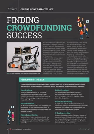 Feature
84
For those who want to follow in the
footsteps of campaigns like Kano,
HDMIPi, and Slice, it’s all too easy
to be blinded by the sums of money
on offer and leap in without proper
preparation. Convincing people to
part with their cash is only the start
of the process.
“You [need] to have your plan
together for manufacturing,
and then have a second one in
the waiting if things go really,
really well, before you launch
your campaign,” advises Dexter
Industries’ John Cole, whose
LEGO‑based BrickPi robotics kit
raised £82,286 – over 67 times
CROWDFUNDING’S GREATEST HITS
FINDING
CROWDFUNDING
SUCCESS
raspberrypi.org/magpi
PLEDGING FOR THE SKY
Kano Academy
£6,490 to receive workshops for 100 people,
bespoke tutorials, guides, and everything an
establishment needs to become a Kano Academy,
plus a T-shirt. Amazingly, one generous backer
snapped the offer up.
BrickPi Namesake
£6,489 to rename the BrickPi’s case to anything your
heart desires, so long as it’s suitable to repeat in
polite company. Unsurprisingly, nobody backed the
project at this level.
Rapiro Custom Design
£5,000 to have a Rapiro robot customised to your
precise requirements. With the base kit priced at
just £229, nobody took creator Shota Ishiwatari up
on his offer.
Crowdfunding campaigns typically offer a variety of reward levels, from the pound donation that gets a backer
heartfelt thanks, to rewards valued at thousands of pounds. Here are some of the biggest reward levels seen…
Ziphius Prototype
One backer gave Azorean £4,858 to receive a
pre-existing Ziphius drone prototype, as used
when the company entered the Engadget Expand
Insert‑Coin Competition.
Slice Full Custom Shop
£2,999 to work with the FiveNinjas design team to
construct an entirely custom Slice media player. As with
Rapiro, the cost over the £179 standard version was
considered too high for anyone to pledge.
Pi-Top One of a Kind
£1,622 to discuss the creation of a custom Raspberry Pi
laptop, complete with the promise of automatic hinge
and integrated light show. Despite planning for five
potential backers, the Pi-Top project was left with no
takers for this top-tier reward level.
its original target. “That should
not be an afterthought - that
should actually be baked into
the campaign. It ties into really
concrete things, like what you
price your product at and what you
promise for a delivery date.
“It also factors into the softer
side of developing a product, which
is who are you going to be selling
it to, what are their tastes, wants
and needs? You should understand
that clearly before you start the
campaign and communicate that
with your manufacturer, because
they’ll play a big role in whether you
have a successful campaign or not.”
£
Above The Dexter Laboratories’ BrickPi raised over 67 times its original target
The Official Raspberry Pi Projects Book
 