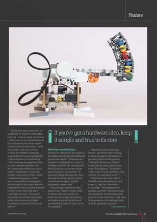 Feature
“There have been quite a lot of
Raspberry Pi-based crowdfunded
projects – even a couple of screens
– that have not succeeded because
the community has never heard
of the people behind them,” adds
Alex Eames, who was chosen
to front the HDMIPi campaign
specifically for his recognisability
in the Raspberry Pi community.
“The takeaway message from this
is make sizeable deposits into
the community before you try to
make a withdrawal. If you look
at who’s done well in high-value
crowdfunding projects, there
aren’t many who’ve managed it
without significant input into the
community over a sustained period
of time before they had their
‘overnight success’. You won’t
get money out of the community
unless the community thinks
you deserve it and can be trusted
with it.”
Minimise complications
The lessons Pimoroni’s Jon and Paul
are taking into the Flotilla fulfilment
process are simple. “Minimise the
number of complications. If you’re
thinking ‘should I add this feature?’,
then I think you should err on the
side of caution,” Jon advises. “If
you start adding features part-way
through the design process, you’ll
risk overshooting by a month,
minimum, maybe more.”
“If you’ve got a hardware idea,”
agrees Paul, “keep it simple, keep
it true to what the core of it is,
make sure you’ve got an audience,
and make sure you’ve had lots of
good feedback and criticism of it so
it’s polished.”
Experience is key, adds Saar
Drimer, and all too often lacking
in those turning to Kickstarter to
get their project off the ground.
“Multiply the time you think it
would take by three, then by your
level of confidence,” he advises,
“where one is ‘very confident’, and
three is ‘not confident at all.’”
For those on the other side of
the table, who are looking to back
projects, Saar has a few words
of warning. “Your payment is a
gamble, and that’s what Kickstarter
was meant for. If something really
appeals to you, support it – and treat
the experience of actually getting it
at all as a pleasant surprise.”
Gareth Halfacree
If you’ve got a hardware idea, keep
it simple and true to its core
The Official Raspberry Pi Projects Book 85
raspberrypi.org/magpi
 