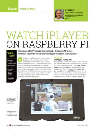 Tutorial
raspberrypi.org/magpi
88 The Official Raspberry Pi Projects Book
WATCH iPLAYER
ON RASPBERRY PI
Download BBC TV programmes as high-definition MP4 files
(without any DRM) for offline viewing on your Pi or other devices
et_iplayer is a fabulous, open source utility
program which allows you to see what’s
currently available from the BBC’s iPlayer
website and download any TV programmes you want.
You can choose resolutions between 512×288 and
1280×720, so you can pick one that suits your viewing
device and storage capacity. There’s no DRM on these
files (although the BBC’s terms state that you are only
allowed to keep them for 30 days), and because they
are BBC programmes, there are no adverts either,
making it perfect to use for films.
STEP-01
Update your package lists
We’re going to install some software. The first thing
you should do when you install software in Raspbian
is – at the command prompt – type sudo apt-get
update (and press ENTER), which updates your
package lists. Then it’s a good idea to sudo apt-
get upgrade (pressing ENTER again) once all your
software packages have been updated to their latest
versions. It can take upwards of 30 minutes if you
haven’t done this recently. Then you need to add
G
 A decent-
sized SD card
(minimum 8GB)
 A broadband
connection
 A few lines
of code:
github.com/
raspitv/
get_iplayer
 A TV, or a
monitor and
speakers
You’ll
Need
ALEX EAMES
Alex runs RasPi.TV and RasP.iO, and
finds himself between a blog and a
hardware business. You can find him
as @RasPiTV on Twitter.
RasPi.TV
Get_iplayer enables
you to download
films and TV shows
from the BBC
iPlayer service
As the BBC doesn’t
use DRM, you can
watch shows on your
Pi or any other device
WATCH iPLAYER
 