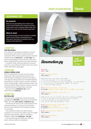Tutorial
raspberrypi.org/magpi The Official Raspberry Pi Projects Book 91
STEP-04
Test the camera
Let’s make sure everything’s working as it should
by testing the camera with a couple of terminal
commands. With a screen connected, open a terminal
window and type raspistill -o test.jpg. The
picture should appear on the screen for a short time
and an image should be saved to your Home directory.
If it doesn’t work, check you typed the command
correctly, or turn off your Pi and reconnect the camera
ribbon cable before trying again.
STEP-05
Create a Python script
We’ll be using Python to create our slow-motion
video script. Open your favourite text editor (the
Leaf text editor in Raspbian is perfect) and copy the
code opposite, being careful not to misspell anything
along the way. You don’t need to copy the comments
(lines starting with #) - Python just ignores them. The
script uses the OS Python library to carry out terminal
commands like you’ve typed them in directly.
Save your file as slowmotion.py in your
Home directory (/home/pi).
STEP-06
Run the script
To run the script, simply open a terminal window,
type cd and hit RETURN to ensure you’re in the Home
folder, then type sudo python slowmotion.py.
You will see the status of the script printed in your
terminal window as it carries out its commands,
and the Camera Module’s LED will light up while
it’s recording.
The script will end when the video has been
converted. You can watch the video on your Pi straight
away by using omxplayer, which is included in
Raspbian. Simply type omxplayer vid.mp4.
You could also copy your video onto any other
device, like your tablet or smartphone.
SHOOT IN SLOW MOTION
The Camera Module has
a fixed-focus lens and a
wide recording angle
Be prepared
Make you have good lighting and a steady mount
for your Camera Module. Also, charge your portable
power options if you’re shooting outside. Finally, don’t
forget to use an SD card with enough storage space.
What to shoot
How about shooting a remote-controlled car skidding
round a corner? Perhaps a ball being thrown or
other sports? What about an animation drawn on a
notepad, slowed right down?
RECORDING TIPS
import os
import time
print(“Starting program”)
time.sleep(2)
##### Record the slow motion video #####
# ‘-w’ sets the width # ‘-h’ sets the height
# ‘-fps’ sets the frames per second (90 maximum - for slow motion)
# ‘t’ sets the time in milliseconds (30000 = 30 seconds)
# ‘-o’ sets the output filename
print(“Recording started - 30 seconds”)
os.system(“raspivid -w 640 -h 480 -fps 90 -t 30000 -o vid.h264”)
print(“Recording complete. Please wait...”)
time.sleep(2)
##### Convert the raw recorded video file to playable mp4 #####
# ‘-add’ is the name of the raw video we want to convert
# The second filename is the output mp4 file
# (we use the same name followed by ‘.mp4’)
print(“Converting video. Please wait...”)
os.system(“rm -f vid.mp4”)
os.system(“MP4Box -add vid.h264 vid.mp4”)
print(“Video conversion complete”)
time.sleep(2)
print(“Closing program”)
time.sleep(2)
Slowmotion.py
Code
Language
PYTHON
 
