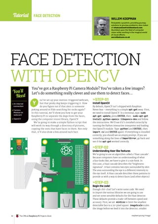 Tutorial
raspberrypi.org/magpi
92 The Official Raspberry Pi Projects Book
ETHERNET
USB X2 USB X2
GPIO
CAMERA
PWR IN
DISPLAY
A/V
3V3
GP2
GP3
GND
GND
GND
GND
GND
GND
GND
GND
GP4 GP14
GP15
GP18
GP17
GP27
GP22
GP10
GP9
GP5
GP6
GP13
GP19
GP26 GP20
GP21
GP16
GP12
GP25
GP11
GP7
GP8
DNC
DNC
3V3
GP23
GP24
5V
5V
P5VO4A
SUNNY
A1346
R
a
s
p
b
e
r
r
y
P
i
C
a
m
e
r
a
R
e
v
1
.
3
FACE DETECTION
WITH OPENCV
You’ve got a Raspberry Pi Camera Module? You’ve taken a few images?
Let’s do something really clever and use them to detect faces…
ou’ve set up your motion-triggered webcam,
but that pesky dog keeps triggering it. How
do you figure out if that alert is someone
poking around or Fido searching for socks again?
In this tutorial, we’ll show you how to get your
Raspberry Pi to separate the dogs from the faces,
using the computer vision library, OpenCV.
We’re going to make a simple Python script that
will work its way through a directory of pictures,
copying the ones that have faces in them. Not only
that, it’ll also draw a box around each face.
STEP-01
Install OpenCV
By default, OpenCV isn’t shipped with Raspbian.
Never fear – everything is a simple apt-get away. First,
we need to install OpenCV. In a terminal, type: sudo
apt-get update, press ENTER, then: sudo-apt-get
install python-opencv libopencv-dev and follow
the instructions. We’ll see if it’s installed correctly by
running the Python interactive interpreter and loading
the OpenCV module. Type: python (and ENTER), then
import cv (and ENTER again). If everything is installed
correctly, you should see an empty prompt. If you see
something along the lines of ImportError, go back and
see if the apt-get worked correctly.
STEP-02
Understanding Haar-like features
We’re going to use an algorithm called a ‘Haar cascade’.
Because computers have no understanding of what
a face looks like, we have to give it a rule book. In
this case, a Haar cascade describes the ‘brightness
signature’. A face contains two eyes surrounded by skin.
The area surrounding the eye is a different intensity to
the eye itself. A Haar cascade describes these patterns to
provide us with a way to detect faces (and other objects).
STEP-03
Begin the code!
Enough chit-chat! Let’s write some code. We need
to import the various libraries we are going to use
and set some sensible defaults for the Haar detector.
These defaults provide a trade-off between speed and
accuracy. First, we set minSize to limit the smallest
detectable face to a 20-pixel square. imageScale scales
the image before we feed it into the detector; smaller
Y
 An internet
connection
 Camera
Module (or
webcam)
 OpenCV
You’ll
Need
WILLEM KOOPMAN
Peripatetic sysadmin, providing grumpy
solutions to grumpy problems; also maker
of whatcaniseefromtheshard.com.
Stumbled upon the field of computer
vision while working in the magical world
of visual effects.
secretbatcave.co.uk
FACE DETECTION
 
