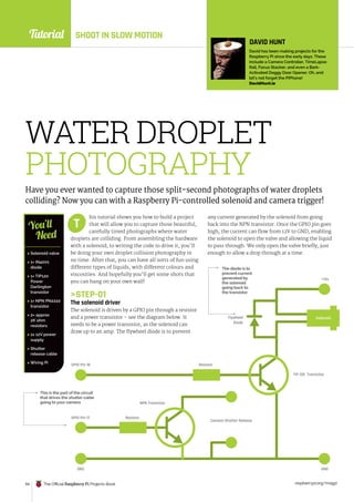 Tutorial
raspberrypi.org/magpi
94 The Official Raspberry Pi Projects Book
SHOOT IN SLOW MOTION
Resistor
Resistor
GND GND
GPIO Pin 17
NPN Transistor
TIP 120 Transistor
GPIO Pin 18
Camera Shutter Release
Flywheel
Diode
+12v
Solenoid
WATER DROPLET
PHOTOGRAPHY
Have you ever wanted to capture those split-second photographs of water droplets
colliding? Now you can with a Raspberry Pi-controlled solenoid and camera trigger!
his tutorial shows you how to build a project
that will allow you to capture those beautiful,
carefully timed photographs where water
droplets are colliding. From assembling the hardware
with a solenoid, to writing the code to drive it, you’ll
be doing your own droplet collision photography in
no time. After that, you can have all sorts of fun using
different types of liquids, with different colours and
viscosities. And hopefully you’ll get some shots that
you can hang on your own wall!
STEP-01
The solenoid driver
The solenoid is driven by a GPIO pin through a resistor
and a power transistor – see the diagram below. It
needs to be a power transistor, as the solenoid can
draw up to an amp. The flywheel diode is to prevent
any current generated by the solenoid from going
back into the NPN transistor. Once the GPIO pin goes
high, the current can flow from 12V to GND, enabling
the solenoid to open the valve and allowing the liquid
to pass through. We only open the valve briefly, just
enough to allow a drop through at a time.
T
 Solenoid valve
 1× IN4001
diode
 1× TIP120
Power
Darlington
transistor
 1× NPN PN2222
transistor
 2× approx
2K ohm
resistors
 1x 12V power
supply
 Shutter
release cable
 Wiring Pi
You’ll
Need
DAVID HUNT
David has been making projects for the
Raspberry Pi since the early days. These
include a Camera Controller, TimeLapse
Rail, Focus Stacker, and even a Bark-
Activated Doggy Door Opener. Oh, and
let’s not forget the PiPhone!
DavidHunt.ie
The diode is to
prevent current
generated by
the solenoid
going back to
the transistor
This is the part of the circuit
that drives the shutter cable
going to your camera
 