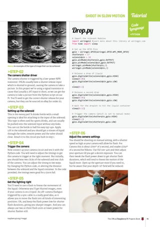 Tutorial
raspberrypi.org/magpi The Official Raspberry Pi Projects Book 95
SHOOT IN SLOW MOTION
Above An example of the type of image that can be achieved
# Import the relevant Modules
import wiringpi2 #Learn more about this library at wiringpi.com
from time import sleep
# Set up the GPIO Pins
gpio = wiringpi.GPIO(wiringpi.GPIO.WPI_MODE_GPIO)
shutterpin = 17
solenoidpin = 18
gpio.pinMode(shutterpin,gpio.OUTPUT)
gpio.pinMode(solenoidpin,gpio.OUTPUT)
wiringpi.pinMode(shutterpin,1)
wiringpi.pinMode(solenoidpin,1)
# Release a drop of liquid
gpio.digitalWrite(solenoidpin,gpio.HIGH)
sleep(0.06)
gpio.digitalWrite(solenoidpin,gpio.LOW)
sleep(0.1)
# Release a second drop
gpio.digitalWrite(solenoidpin,gpio.HIGH)
sleep(0.05)
gpio.digitalWrite(solenoidpin,gpio.LOW)
# Wait for the droplet to hit the liquid container
sleep(0.12)
# Trigger the camera (which is set to manual mode)
gpio.digitalWrite(shutterpin,gpio.HIGH)
sleep(0.1)
gpio.digitalWrite(shutterpin,gpio.LOW)
Drop.py
Code
Language
PYTHON
STEP-02
The camera shutter driver
The camera shutter is triggered by a low-power NPN
transistor. DSLRs usually have a shutter release input
which is shorted to ground, causing the camera to take a
picture. In this project we’re using a signal transistor to
cause that (usually 3.3V) input to short, so we can get the
camera to take a picture from the Python script on our
Pi. You’ll need to get the correct shutter release for your
camera, but they can be sourced on eBay for under £5.
STEP-03
Setting up the solenoid
This is the messy part! A drinks bottle with a small
opening is ideal for attaching to the input of the solenoid.
This type is often used for sports drinks, and can usually
be pushed onto the solenoid input without any leaks.
You can cut the bottle in half for easy top-ups. Apply
12V to the solenoid and you should get a stream of liquid
through the valve; remove power and the valve should
close. Attach it to the circuit you built in step 1.
STEP-04
Trigger the camera
Now connect up your camera circuit and test it with the
Python code. You will need to adjust the timings to get
the camera to trigger at the right moment. But initially,
you should hear two clicks of the solenoid and one click
of the camera. You can adjust the timing in two ways:
by changing the Python code, or altering the distance
between the solenoid and the liquid container. In the code
provided, the timings were good for a 50cm fall.
STEP-05
Get the lighting right
You’ll need to use a flash to freeze the movement of
the liquid. Otherwise you’ll get blurred images, even
if your camera is on a tripod. An off-camera flashgun
triggered by a sync cable is a really good idea, as it
allows you to move the flash into all kinds of interesting
positions. Oh, and keep the flash power low for shorter
flash durations, giving you sharper images. And you can
always use two or three flash units at lower power for
shorter flashes still.
STEP-06
Adjust the camera settings
You should be shooting on manual setting, with a shutter
speed as high as your camera will allow for flash. For
Canons this is about 1/160th
of a second, and maybe 1/250th
of a second for Nikons. Use ISO 100-400 and then adjust
your aperture till you get a decent exposure. You can
then tweak the flash power down to get shorter flash
durations, which will tend to freeze the motion of the
liquid more. Open up the aperture more if you need to,
but be aware that your depth-of-field will be reduced.
 