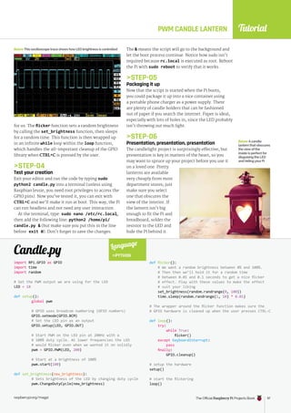 Tutorial
raspberrypi.org/magpi The Official Raspberry Pi Projects Book 97
raspberrypi.org/magpi The Official Raspberry Pi Projects Book 97
for us. The flicker function sets a random brightness
by calling the set_brightness function, then sleeps
for a random time. This function is then wrapped up
in an infinite while loop within the loop function,
which handles the all-important cleanup of the GPIO
library when CTRL+C is pressed by the user.
STEP-04
Test your creation
Exit your editor and run the code by typing sudo
python2 candle.py into a terminal (unless using
Raspbian Jessie, you need root privileges to access the
GPIO pins). Now you’ve tested it, you can exit with
CTRL+C and we’ll make it run at boot. This way, the Pi
can run headless and not need any user interaction.
At the terminal, type: sudo nano /etc/rc.local,
then add the following line: python2 /home/pi/
candle.py  (but make sure you put this in the line
before exit 0). Don’t forget to save the changes.
import RPi.GPIO as GPIO
import time
import random
# Set the PWM output we are using for the LED
LED = 18
def setup():
global pwm
# GPIO uses broadcom numbering (GPIO numbers)
GPIO.setmode(GPIO.BCM)
# Set the LED pin as an output
GPIO.setup(LED, GPIO.OUT)
# Start PWM on the LED pin at 200Hz with a
# 100% duty cycle. At lower frequencies the LED
# would flicker even when we wanted it on solidly
pwm = GPIO.PWM(LED, 200)
# Start at a brightness of 100%
pwm.start(100)
def set_brightness(new_brightness):
# Sets brightness of the LED by changing duty cycle
pwm.ChangeDutyCycle(new_brightness)
def flicker():
# We want a random brightness between 0% and 100%.
# Then then we’ll hold it for a random time
# between 0.01 and 0.1 seconds to get a nice flicker
# effect. Play with these values to make the effect
# suit your liking
set_brightness(random.randrange(0, 100))
time.sleep(random.randrange(1, 10) * 0.01)
# The wrapper around the flicker function makes sure the
# GPIO hardware is cleaned up when the user presses CTRL-C
def loop():
try:
while True:
flicker()
except KeyboardInterrupt:
pass
finally:
GPIO.cleanup()
# setup the hardware
setup()
# start the flickering
loop()
Candle.py
BelowThis oscilloscope trace shows howLED brightness is controlled
PWM CANDLE LANTERN
Language
PYTHON
The  means the script will go to the background and
let the boot process continue. Notice how sudo isn’t
required because rc.local is executed as root. Reboot
the Pi with sudo reboot to verify that it works.
STEP-05
Packaging it up
Now that the script is started when the Pi boots,
you could package it up into a nice container using
a portable phone charger as a power supply. There
are plenty of candle holders that can be fashioned
out of paper if you search the internet. Paper is ideal,
especially with lots of holes in, since the LED probably
isn’t throwing out much light.
STEP-06
Presentation, presentation, presentation
The candlelight project is surprisingly effective, but
presentation is key in matters of the heart, so you
may want to spruce up your project before you use it
on a loved one. Pretty
lanterns are available
very cheaply from most
department stores; just
make sure you select
one that obscures the
view of the interior. If
the lantern isn’t big
enough to fit the Pi and
breadboard, solder the
resistor to the LED and
hide the Pi behind it.
BelowAcandle
lantern that obscures
theviewof the
inside is perfect for
disguising the LED
and hidingyour Pi
 