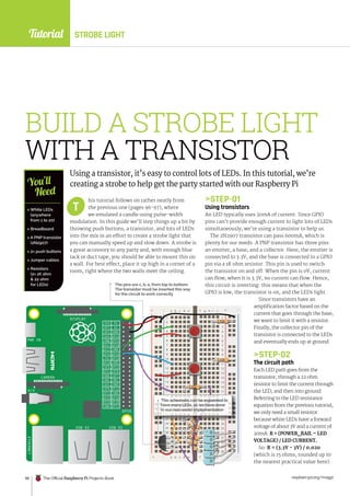 Tutorial
raspberrypi.org/magpi
98 The Official Raspberry Pi Projects Book
ETHERNET
USB X2 USB X2
GPIO
CAMERA
PWR IN
DISPLAY
A/V
3V3
GP2
GP3
GND
GND
GND
GND
GND
GND
GND
GND
GP4 GP14
GP15
GP18
GP17
GP27
GP22
GP10
GP9
GP5
GP6
GP13
GP19
GP26 GP20
GP21
GP16
GP12
GP25
GP11
GP7
GP8
DNC
DNC
3V3
GP23
GP24
5V
5V
1
2
3
4
5
6
7
8
9
10
11
12
13
14
15
16
17
18
19
20
21
22
23
24
25
26
27
28
29
30
1
2
3
4
5
6
7
8
9
10
11
12
13
14
15
16
17
18
19
20
21
22
23
24
25
26
27
28
29
30
+ _ + _
+ _ + _
a b c d e f g h i j
a b c d e f g h i j
17
3
11
14
27
28
29
30
a b c d e f g h i j
a b c d e f g h i j +
a b c d e f g h i j
a b c d e f g h i j
a b c d e f g h i j
a b c d e f g h i j
a b c d e f g h i j
a b c d e f g h i j
a b c d e f g h i j
29
28
26
10
10
10
10
2
2
BUILD A STROBE LIGHT
WITH A TRANSISTOR
Using a transistor, it’s easy to control lots of LEDs. In this tutorial, we’re
creating a strobe to help get the party started with our Raspberry Pi
his tutorial follows on rather neatly from
the previous one (pages 96-97), where
we emulated a candle using pulse-width
modulation. In this guide we’ll step things up a bit by
throwing push buttons, a transistor, and lots of LEDs
into the mix in an effort to create a strobe light that
you can manually speed up and slow down. A strobe is
a great accessory to any party and, with enough blue
tack or duct tape, you should be able to mount this on
a wall. For best effect, place it up high in a corner of a
room, right where the two walls meet the ceiling.
STEP-01
Using transistors
An LED typically uses 20mA of current. Since GPIO
pins can’t provide enough current to light lots of LEDs
simultaneously, we’re using a transistor to help us.
The 2N2907 transistor can pass 600mA, which is
plenty for our needs. A PNP transistor has three pins:
an emitter, a base, and a collector. Here, the emitter is
connected to 3.3V, and the base is connected to a GPIO
pin via a 1K ohm resistor. This pin is used to switch
the transistor on and off. When the pin is 0V, current
can flow; when it is 3.3V, no current can flow. Hence,
this circuit is inverting: this means that when the
GPIO is low, the transistor is on, and the LEDs light.
Since transistors have an
amplification factor based on the
current that goes through the base,
we want to limit it with a resistor.
Finally, the collector pin of the
transistor is connected to the LEDs
and eventually ends up at ground.
STEP-02
The circuit path
Each LED path goes from the
transistor, through a 22 ohm
resistor to limit the current through
the LED, and then into ground.
Referring to the LED resistance
equation from the previous tutorial,
we only need a small resistor
because white LEDs have a forward
voltage of about 3V and a current of
20mA: R = (POWER_RAIL – LED
VOLTAGE) / LED CURRENT.
So: R = (3.3V - 3V) / 0.020
(which is 15 ohms, rounded up t0
the nearest practical value here).
T
 White LEDs
(anywhere
from 1 to 20)
 Breadboard
 A PNP transistor
(2N2907)
 2× push buttons
 Jumper cables
 Resistors
(2× 1K ohm
 22 ohm
for LEDs)
You’ll
Need
23
23
18
19
20
21
22
18
19
20
21
22
18
22
18
22
The pins are c, b, e, from top to bottom.
The transistor must be inserted this way
for the circuit to work correctly
This schematic can be expanded to
have more LEDs, as we have done
in our real-world implementation
STROBE LIGHT
 