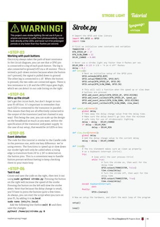 Tutorial
raspberrypi.org/magpi The Official Raspberry Pi Projects Book 99
STEP-03
Working with push buttons
Electricity always takes the path of least resistance.
In the circuit diagram, you can see that a GPIO pin
is connected to a leg of each push button. The leg is
also connected to ground (0V) via a 1K resistor. This is
termed a pull-down resistor because when the button
isn’t pressed, the signal is pulled down to ground.
The other leg is connected to 3.3V. When the button
is pressed, the two sides are connected again. There is
less resistance to 3.3V and the GPIO input goes high,
which we can detect in our code listing on the right.
STEP-04
Wire up the circuit
Let’s get the circuit built, but don’t forget to turn
your Pi off first. It’s important to remember that
each LED is connected to the transistor in parallel.
This means that they are all effectively connected to
the output of the transistor (and not chained in any
way). This being the case, you can scale up the design
on the breadboard as much as you want, within the
specification of the transistor and power supply. In
the case of our setup, that would be 20 LEDs or less.
STEP-05
Event detection
The code for this tutorial is similar to the Candle code
in the previous one, with one key difference: we’re
using events. The functions to speed up or slow down
our strobe light will only be called when a rising
edge (a transition from 0V to 3.3V) is detected on
the button pins. This is a convenient way to handle
button presses without having to keep checking
them in your main loop.
STEP-06
Test it out
Create and save the code on the right, then test it out
using sudo python2 strobe.py. Pressing the button
on the right will increase the speed of the strobe.
Pressing the button on the left will slow the strobe
down. Note that because the delay change is small,
you’ll have to press the buttons quite a few times.
As always, you can start the script when you turn on
your Pi, by adding it to rc.local:
sudo nano /etc/rc.local
Add the following line (before exit 0) and then
save the changes:
python2 /home/pi/strobe.py 
# Import the GPIO and time library
import RPi.GPIO as GPIO
import time
# First we initialise some constants and variables
TRANSISTOR = 17
BTN_SPEED_UP = 27
BTN_SLOW_DOWN = 22
DELAY_CHANGE = 0.005
# Never use a strobe light any faster than 4 flashes per sec
DELAY_MIN = 0.125 # 1/8 = ‘4 on 4 off’ flashes
delay = 0.2
def setup():
# Next we initialise setup of the GPIO pins
GPIO.setmode(GPIO.BCM)
GPIO.setup(TRANSISTOR, GPIO.OUT)
GPIO.setup(BTN_SPEED_UP, GPIO.IN)
GPIO.setup(BTN_SLOW_DOWN, GPIO.IN)
# This will call a function when the speed up or slow down
# buttons are pressed
GPIO.add_event_detect(BTN_SPEED_UP, GPIO.RISING)
GPIO.add_event_callback(BTN_SPEED_UP, speed_up)
GPIO.add_event_detect(BTN_SLOW_DOWN, GPIO.RISING)
GPIO.add_event_callback(BTN_SLOW_DOWN, slow_down)
def speed_up(channel):
global delay
# Take away the delay change value from the delay time.
# Make sure the delay doesn’t go less than the minimum
# safe rate for use of stroboscopic lighting.
delay = delay - DELAY_CHANGE
if delay  DELAY_MIN:
delay = DELAY_MIN
def slow_down(channel):
global delay
# Add the delay change value to the current delay
delay = delay + DELAY_CHANGE
def loop():
# The try statement makes sure we clean up properly
# on a keyboard interrupt (Ctrl+C)
try:
# loop until the user presses Ctrl+C
while True:
# Turn the strobe on, then wait for the
delay time
GPIO.output(TRANSISTOR, False)
time.sleep(delay)
# Turn the strobe off, then wait for the
delay time
GPIO.output(TRANSISTOR, True)
time.sleep(delay)
except KeyboardInterrupt:
pass
finally:
GPIO.cleanup()
# Now we setup the hardware, and start the main loop of the program
setup()
loop()
Strobe.py
STROBE LIGHT
Language:
PYTHON
WARNING!
This project uses strobe lighting. Do not use it if you or
anyone are known to suffer from photosensitivity, never
look directly at the LEDs, and never run it for prolonged
periods or any faster than four flashes per second.
 