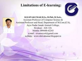 Limitations of E-learning:
R.D.SIVAKUMAR,M.Sc.,M.Phil.,M.Tech.,
Assistant Professor of Computer Science &
Assistant Professor and Head, Department of M.Com.(CA),
Ayya Nadar Janaki Ammal College,
Sivakasi – 626 124.
Mobile: 099440-42243
e-mail : sivamsccsit@gmail.com
website: www.rdsivakumar.blogspot.in
 