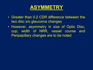 ASYMMETRY
• Greater than 0.2 CDR difference between the
two disc s/o glaucoma changes
• However, asymmetry in size of Optic Disc,
cup, width of NRR, vessel course and
Peripapillary changes are to be noted
 