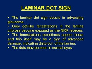 LAMINAR DOT SIGN
• The laminar dot sign occurs in advancing
glaucoma.
• Grey dot-like fenestrations in the lamina
cribrosa become exposed as the NRR recedes.
• The fenestrations sometimes appear linear
and this itself may be a sign of advanced
damage, indicating distortion of the lamina.
• The dots may be seen in normal eyes.
 