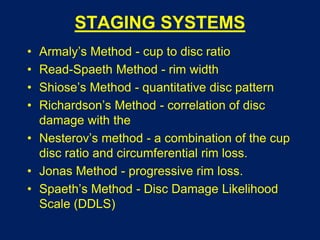 STAGING SYSTEMS
• Armaly’s Method - cup to disc ratio
• Read-Spaeth Method - rim width
• Shiose’s Method - quantitative disc pattern
• Richardson’s Method - correlation of disc
damage with the
• Nesterov’s method - a combination of the cup
disc ratio and circumferential rim loss.
• Jonas Method - progressive rim loss.
• Spaeth’s Method - Disc Damage Likelihood
Scale (DDLS)
 