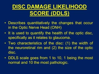 DISC DAMAGE LIKELIHOOD
SCORE (DDLS)
• Describes quantitatively the changes that occur
in the Optic Nerve Head (ONH)
• It is used to quantify the health of the optic disc,
specifically as it relates to glaucoma.
• Two characteristics of the disc: (1) the width of
the neuroretinal rim and (2) the size of the optic
disc.
• DDLS scale goes from 1 to 10, 1 being the most
normal and 10 the most pathologic.
 