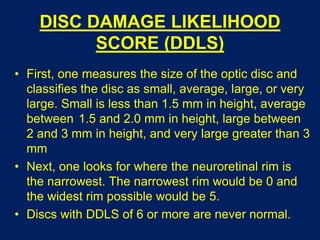 DISC DAMAGE LIKELIHOOD
SCORE (DDLS)
• First, one measures the size of the optic disc and
classifies the disc as small, average, large, or very
large. Small is less than 1.5 mm in height, average
between 1.5 and 2.0 mm in height, large between
2 and 3 mm in height, and very large greater than 3
mm
• Next, one looks for where the neuroretinal rim is
the narrowest. The narrowest rim would be 0 and
the widest rim possible would be 5.
• Discs with DDLS of 6 or more are never normal.
 