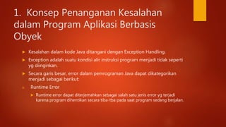 1. Konsep Penanganan Kesalahan
dalam Program Aplikasi Berbasis
Obyek
 Kesalahan dalam kode Java ditangani dengan Exception Handling.
 Exception adalah suatu kondisi alir instruksi program menjadi tidak seperti
yg diinginkan.
 Secara garis besar, error dalam pemrograman Java dapat dikategorikan
menjadi sebagai berikut:
a. Runtime Error
 Runtime error dapat diterjemahkan sebagai salah satu jenis error yg terjadi
karena program dihentikan secara tiba-tba pada saat program sedang berjalan.
 