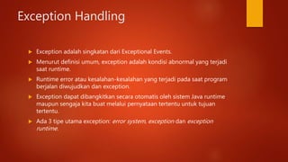 Exception Handling
 Exception adalah singkatan dari Exceptional Events.
 Menurut definisi umum, exception adalah kondisi abnormal yang terjadi
saat runtime.
 Runtime error atau kesalahan-kesalahan yang terjadi pada saat program
berjalan diwujudkan dan exception.
 Exception dapat dibangkitkan secara otomatis oleh sistem Java runtime
maupun sengaja kita buat melalui pernyataan tertentu untuk tujuan
tertentu.
 Ada 3 tipe utama exception: error system, exception dan exception
runtime.
 