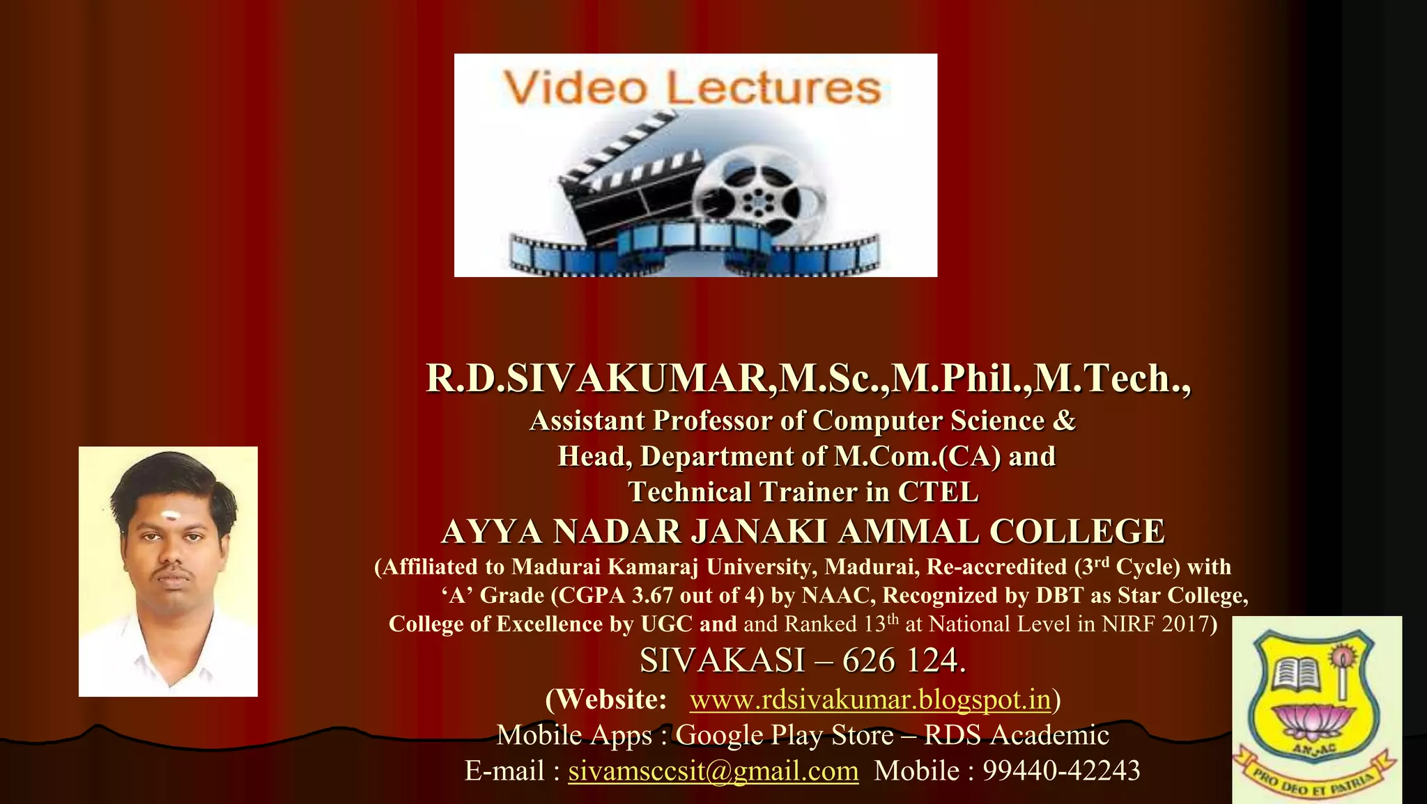 1
R.D.SIVAKUMAR,M.Sc.,M.Phil.,M.Tech.,
Assistant Professor of Computer Science &
Head, Department of M.Com.(CA) and
Technical Trainer in CTEL
AYYA NADAR JANAKI AMMAL COLLEGE
(Affiliated to Madurai Kamaraj University, Madurai, Re-accredited (3rd Cycle) with
‘A’ Grade (CGPA 3.67 out of 4) by NAAC, Recognized by DBT as Star College,
College of Excellence by UGC and and Ranked 13th at National Level in NIRF 2017)
SIVAKASI – 626 124.
(Website: www.rdsivakumar.blogspot.in)
Mobile Apps : Google Play Store – RDS Academic
E-mail : sivamsccsit@gmail.com Mobile : 99440-42243
 
