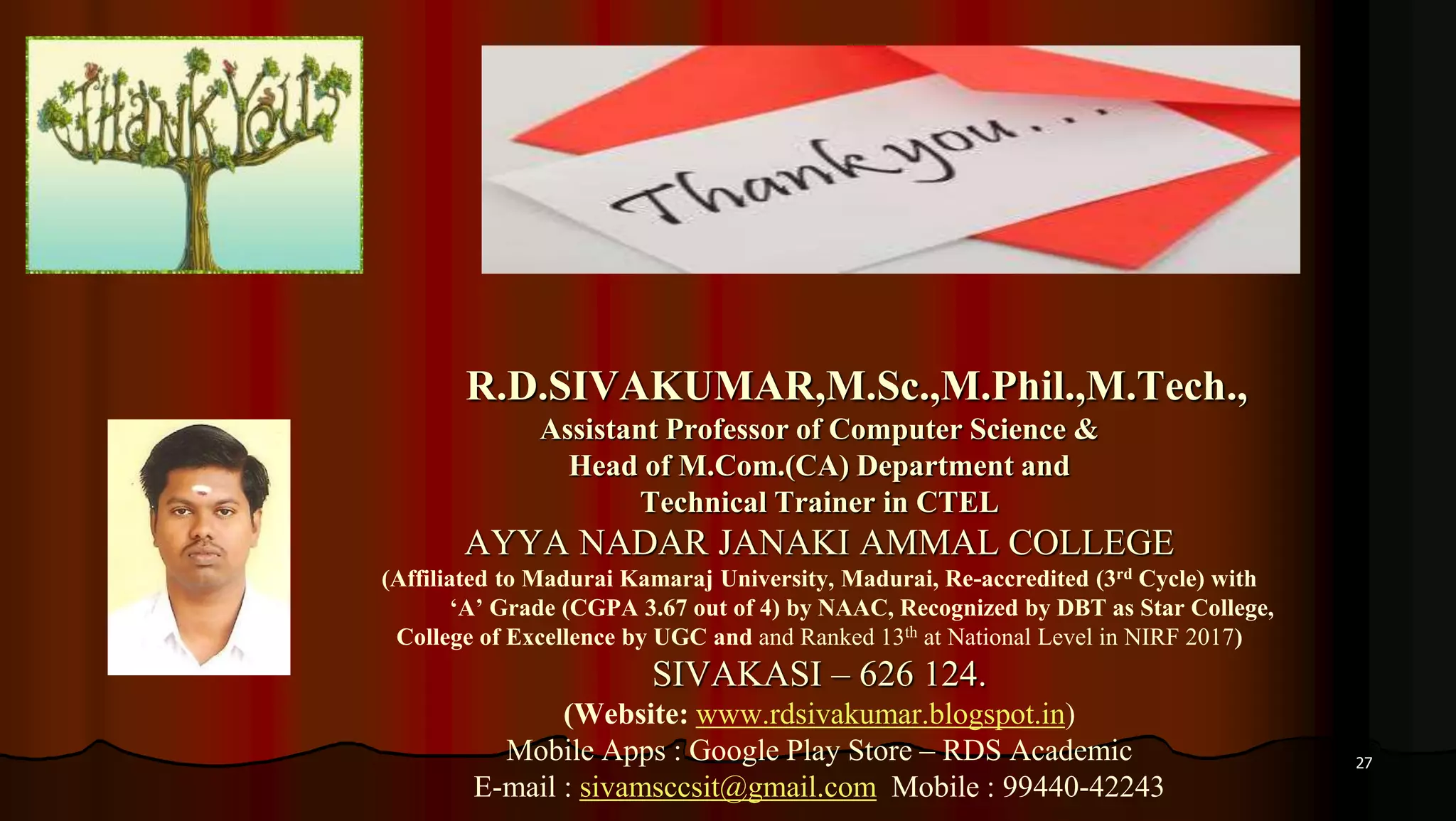 27
R.D.SIVAKUMAR,M.Sc.,M.Phil.,M.Tech.,
Assistant Professor of Computer Science &
Head of M.Com.(CA) Department and
Technical Trainer in CTEL
AYYA NADAR JANAKI AMMAL COLLEGE
(Affiliated to Madurai Kamaraj University, Madurai, Re-accredited (3rd Cycle) with
‘A’ Grade (CGPA 3.67 out of 4) by NAAC, Recognized by DBT as Star College,
College of Excellence by UGC and and Ranked 13th at National Level in NIRF 2017)
SIVAKASI – 626 124.
(Website: www.rdsivakumar.blogspot.in)
Mobile Apps : Google Play Store – RDS Academic
E-mail : sivamsccsit@gmail.com Mobile : 99440-42243
 