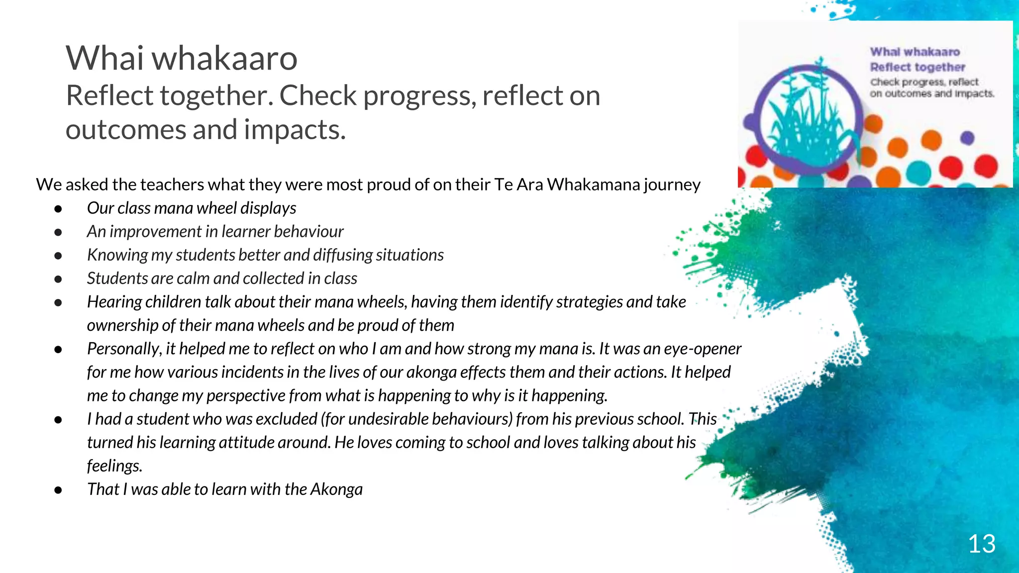 Whai whakaaro
Reflect together. Check progress, reflect on
outcomes and impacts.
We asked the teachers what they were most proud of on their Te Ara Whakamana journey
● Our class mana wheel displays
● An improvement in learner behaviour
● Knowing my students better and diffusing situations
● Students are calm and collected in class
● Hearing children talk about their mana wheels, having them identify strategies and take
ownership of their mana wheels and be proud of them
● Personally, it helped me to reflect on who I am and how strong my mana is. It was an eye-opener
for me how various incidents in the lives of our akonga effects them and their actions. It helped
me to change my perspective from what is happening to why is it happening.
● I had a student who was excluded (for undesirable behaviours) from his previous school. This
turned his learning attitude around. He loves coming to school and loves talking about his
feelings.
● That I was able to learn with the Akonga
13
 