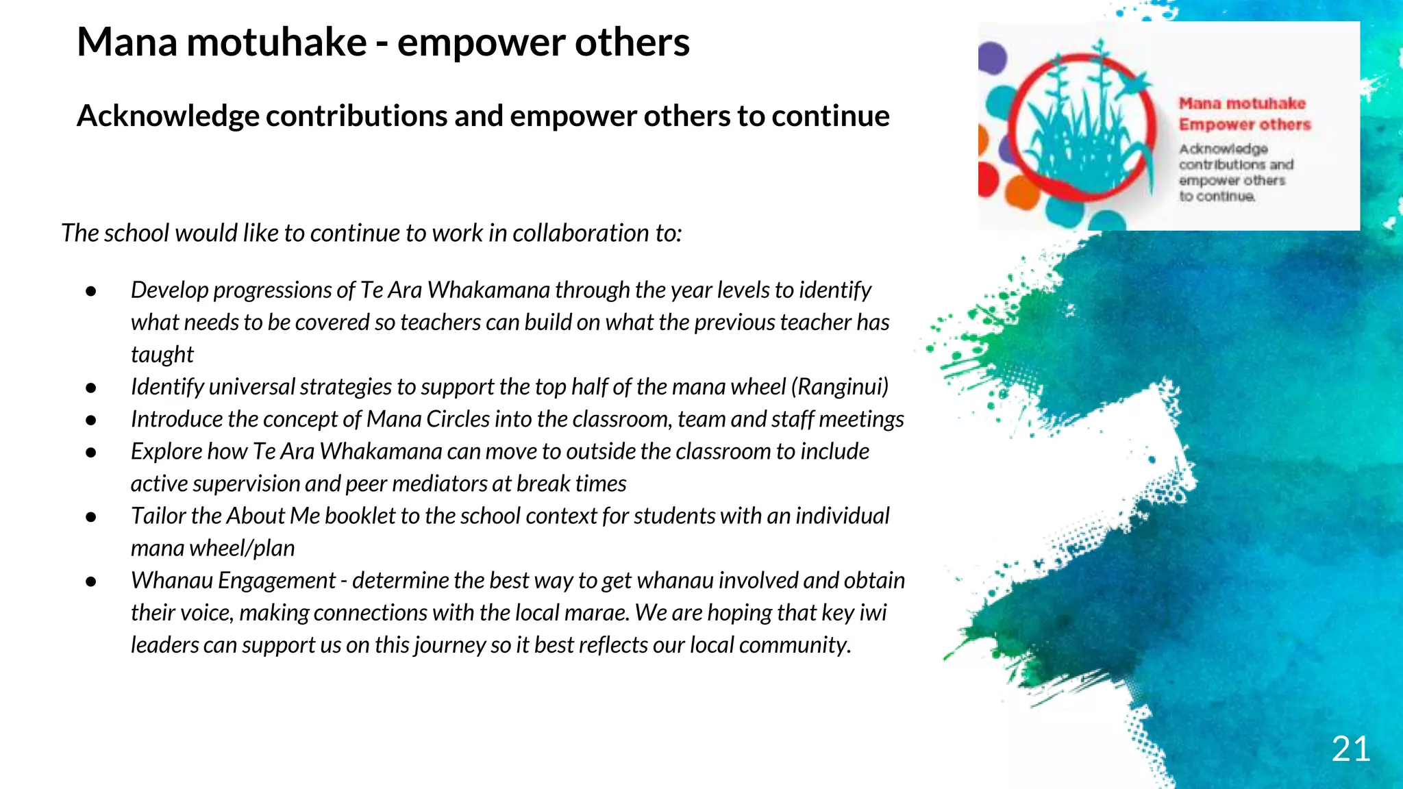 Mana motuhake - empower others
Acknowledge contributions and empower others to continue
The school would like to continue to work in collaboration to:
● Develop progressions of Te Ara Whakamana through the year levels to identify
what needs to be covered so teachers can build on what the previous teacher has
taught
● Identify universal strategies to support the top half of the mana wheel (Ranginui)
● Introduce the concept of Mana Circles into the classroom, team and staff meetings
● Explore how Te Ara Whakamana can move to outside the classroom to include
active supervision and peer mediators at break times
● Tailor the About Me booklet to the school context for students with an individual
mana wheel/plan
● Whanau Engagement - determine the best way to get whanau involved and obtain
their voice, making connections with the local marae. We are hoping that key iwi
leaders can support us on this journey so it best reflects our local community.
21
 