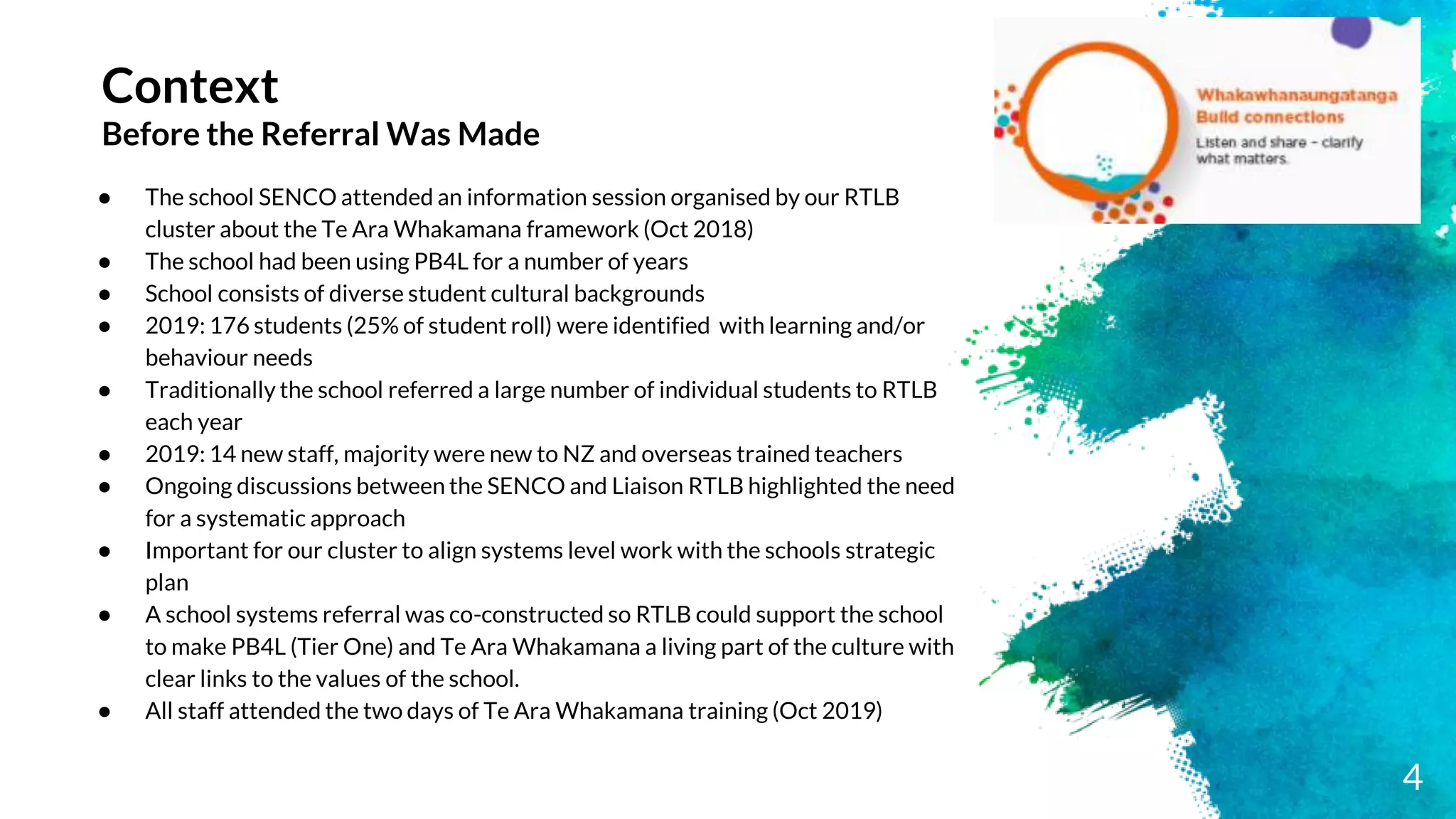 Context
Before the Referral Was Made
● The school SENCO attended an information session organised by our RTLB
cluster about the Te Ara Whakamana framework (Oct 2018)
● The school had been using PB4L for a number of years
● School consists of diverse student cultural backgrounds
● 2019: 176 students (25% of student roll) were identified with learning and/or
behaviour needs
● Traditionally the school referred a large number of individual students to RTLB
each year
● 2019: 14 new staff, majority were new to NZ and overseas trained teachers
● Ongoing discussions between the SENCO and Liaison RTLB highlighted the need
for a systematic approach
● Important for our cluster to align systems level work with the schools strategic
plan
● A school systems referral was co-constructed so RTLB could support the school
to make PB4L (Tier One) and Te Ara Whakamana a living part of the culture with
clear links to the values of the school.
● All staff attended the two days of Te Ara Whakamana training (Oct 2019)
4
 