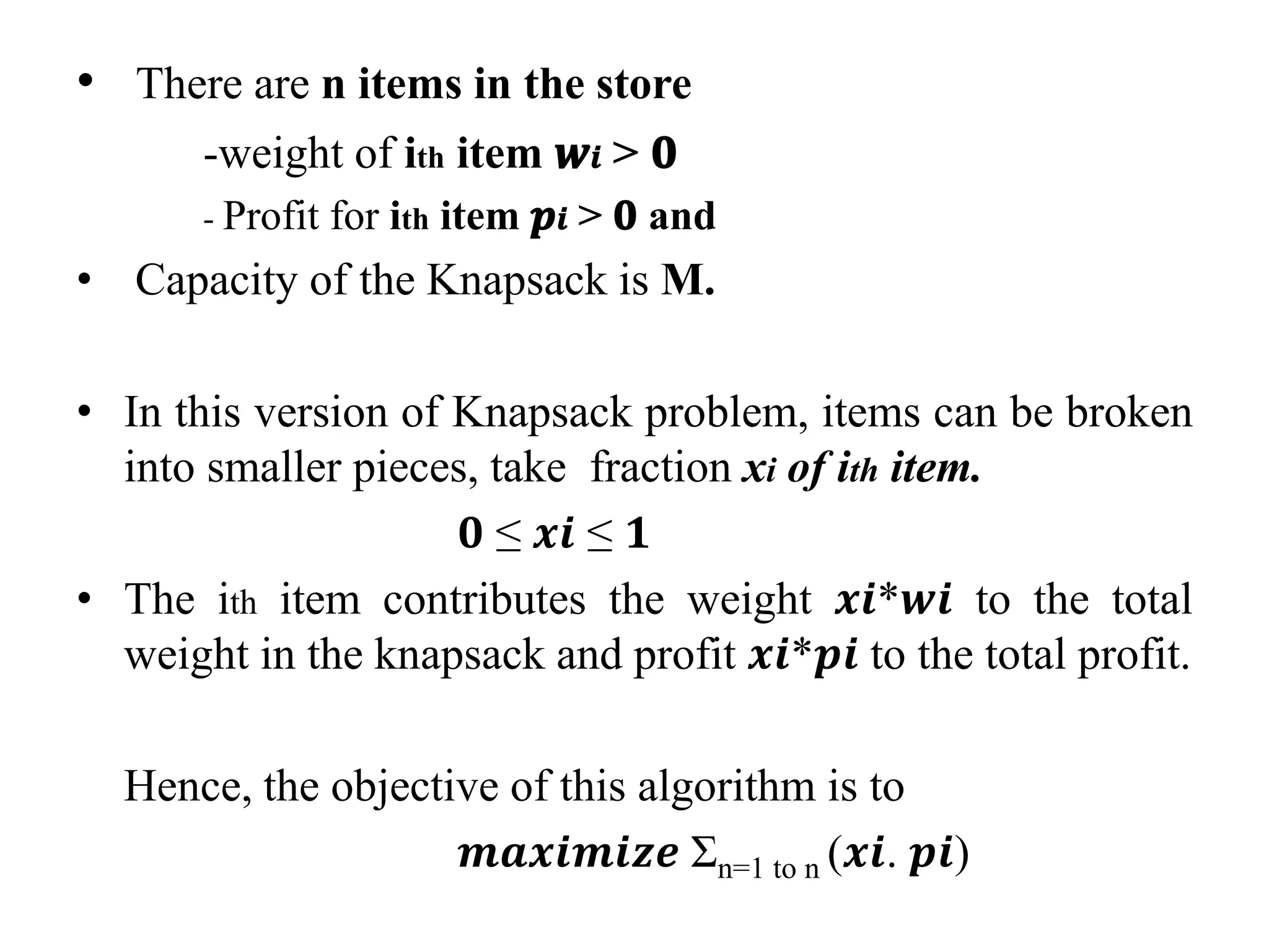 • There are n items in the store
-weight of ith item 𝒘𝒊 > 𝟎
- Profit for ith item 𝒑𝒊 > 𝟎 and
• Capacity of the Knapsack is M.
• In this version of Knapsack problem, items can be broken
into smaller pieces, take fraction xi of ith item.
𝟎 ≤ 𝒙𝒊 ≤ 𝟏
• The ith item contributes the weight 𝒙𝒊*𝒘𝒊 to the total
weight in the knapsack and profit 𝒙𝒊*𝒑𝒊 to the total profit.
Hence, the objective of this algorithm is to
𝒎𝒂𝒙𝒊𝒎𝒊𝒛𝒆 Σn=1 to n (𝒙𝒊. 𝒑𝒊)
 