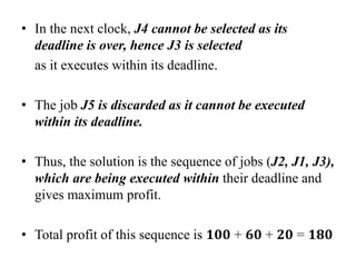 • In the next clock, J4 cannot be selected as its
deadline is over, hence J3 is selected
as it executes within its deadline.
• The job J5 is discarded as it cannot be executed
within its deadline.
• Thus, the solution is the sequence of jobs (J2, J1, J3),
which are being executed within their deadline and
gives maximum profit.
• Total profit of this sequence is 𝟏𝟎𝟎 + 𝟔𝟎 + 𝟐𝟎 = 𝟏𝟖𝟎
 