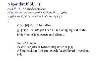 AlgorithmJS(d,j,n)
//d[i]≥1, 1 ≤ i ≤ n are the deadlines.
//The jobs are ordered such that p[1] ≥p[2] …… ≥p[n]
// j[i] is the ith job in the optimal solution, 1≤ i ≤ k
{
d[0]=j[0]=0; // Initialize
j[1]=1; // Include job 1 which is having highest profit
k=1; // no of jobs considered till now
for i=2 to n do
{ //Consider jobs in Descending order of p[i].
// Find position for i and check feasibility of insertion.
r=k;
 