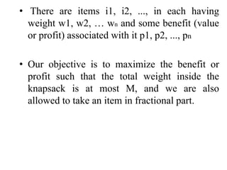• There are items i1, i2, ..., in each having
weight w1, w2, … wn and some benefit (value
or profit) associated with it p1, p2, ..., pn
• Our objective is to maximize the benefit or
profit such that the total weight inside the
knapsack is at most M, and we are also
allowed to take an item in fractional part.
 