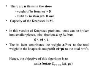 • There are n items in the store
-weight of ith item 𝒘𝒊 > 𝟎
- Profit for ith item 𝒑𝒊 > 𝟎 and
• Capacity of the Knapsack is M.
• In this version of Knapsack problem, items can be broken
into smaller pieces, take fraction xi of ith item.
𝟎 ≤ 𝒙𝒊 ≤ 𝟏
• The ith item contributes the weight 𝒙𝒊*𝒘𝒊 to the total
weight in the knapsack and profit 𝒙𝒊*𝒑𝒊 to the total profit.
Hence, the objective of this algorithm is to
𝒎𝒂𝒙𝒊𝒎𝒊𝒛𝒆 Σn=1 to n (𝒙𝒊. 𝒑𝒊)
 
