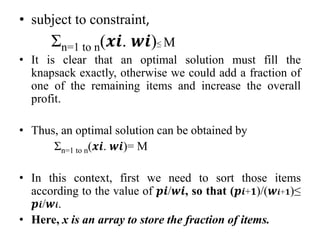 • subject to constraint,
Σn=1 to n(𝒙𝒊. 𝒘𝒊)≤ M
• It is clear that an optimal solution must fill the
knapsack exactly, otherwise we could add a fraction of
one of the remaining items and increase the overall
profit.
• Thus, an optimal solution can be obtained by
Σn=1 to n(𝒙𝒊. 𝒘𝒊)= M
• In this context, first we need to sort those items
according to the value of 𝒑𝒊/𝒘𝒊, so that (𝒑𝒊+𝟏)/(𝒘𝒊+𝟏)≤
𝒑𝒊/𝒘𝒊.
• Here, x is an array to store the fraction of items.
 