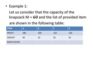 • Example 1:
Let us consider that the capacity of the
knapsack M = 𝟔𝟎 and the list of provided item
are shown in the following table:
ITEM A B C D
PROFIT 280 100 120 120
WEIGHT 40 10 20 24
RATIO (Pi/Wi)
 
