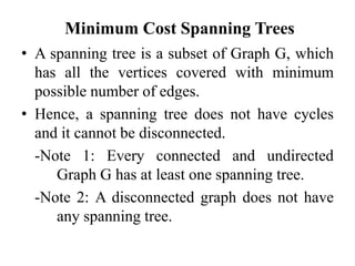 Minimum Cost Spanning Trees
• A spanning tree is a subset of Graph G, which
has all the vertices covered with minimum
possible number of edges.
• Hence, a spanning tree does not have cycles
and it cannot be disconnected.
-Note 1: Every connected and undirected
Graph G has at least one spanning tree.
-Note 2: A disconnected graph does not have
any spanning tree.
 