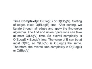 Time Complexity: O(ElogE) or O(ElogV). Sorting
of edges takes O(ELogE) time. After sorting, we
iterate through all edges and apply the find-union
algorithm. The find and union operations can take
at most O(LogV) time. So overall complexity is
O(ELogE + ELogV) time. The value of E can be at
most O(V2), so O(LogV) is O(LogE) the same.
Therefore, the overall time complexity is O(ElogE)
or O(ElogV)
 