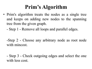Prim’s Algorithm
• Prim's algorithm treats the nodes as a single tree
and keeps on adding new nodes to the spanning
tree from the given graph.
- Step 1 - Remove all loops and parallel edges.
-Step 2 - Choose any arbitrary node as root node
with mincost.
- Step 3 - Check outgoing edges and select the one
with less cost.
 