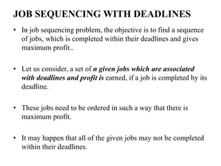 JOB SEQUENCING WITH DEADLINES
• In job sequencing problem, the objective is to find a sequence
of jobs, which is completed within their deadlines and gives
maximum profit..
• Let us consider, a set of n given jobs which are associated
with deadlines and profit is earned, if a job is completed by its
deadline.
• These jobs need to be ordered in such a way that there is
maximum profit.
• It may happen that all of the given jobs may not be completed
within their deadlines.
 