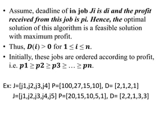 • Assume, deadline of ith job Ji is di and the profit
received from this job is pi. Hence, the optimal
solution of this algorithm is a feasible solution
with maximum profit.
• Thus, 𝑫(𝒊) > 𝟎 for 𝟏 ≤ 𝒊 ≤ 𝒏.
• Initially, these jobs are ordered according to profit,
i.e. 𝒑𝟏 ≥ 𝒑𝟐 ≥ 𝒑𝟑 ≥ … ≥ 𝒑𝒏.
Ex: J=[j1,j2,j3,j4] P=[100,27,15,10], D= [2,1,2,1]
J=[j1,j2,j3,j4,j5] P=[20,15,10,5,1], D= [2,2,1,3,3]
 