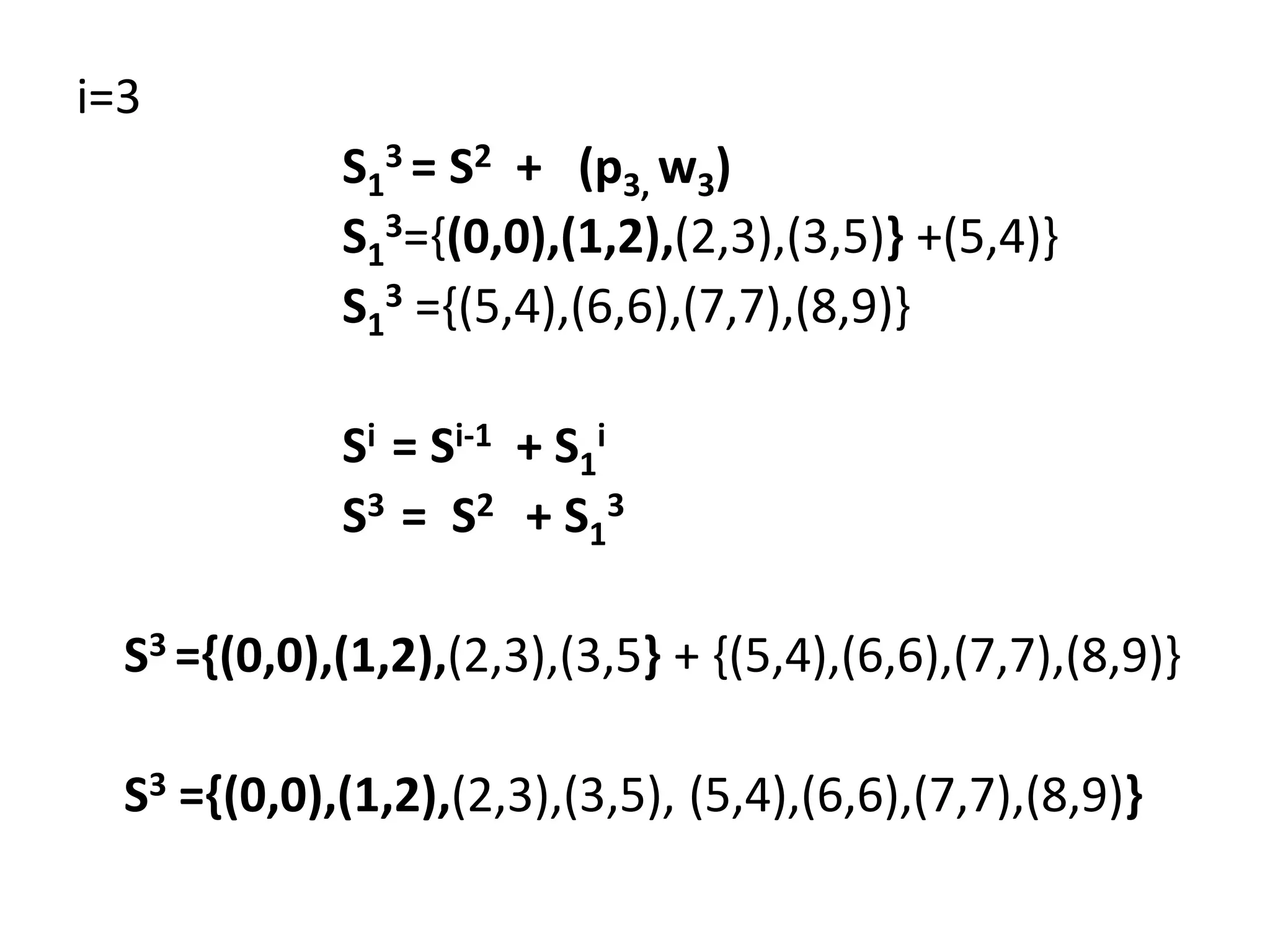 i=3
S1
3 = S2 + (p3, w3)
S1
3={(0,0),(1,2),(2,3),(3,5)} +(5,4)}
S1
3 ={(5,4),(6,6),(7,7),(8,9)}
Si = Si-1 + S1
i
S3 = S2 + S1
3
S3 ={(0,0),(1,2),(2,3),(3,5} + {(5,4),(6,6),(7,7),(8,9)}
S3 ={(0,0),(1,2),(2,3),(3,5), (5,4),(6,6),(7,7),(8,9)}
 