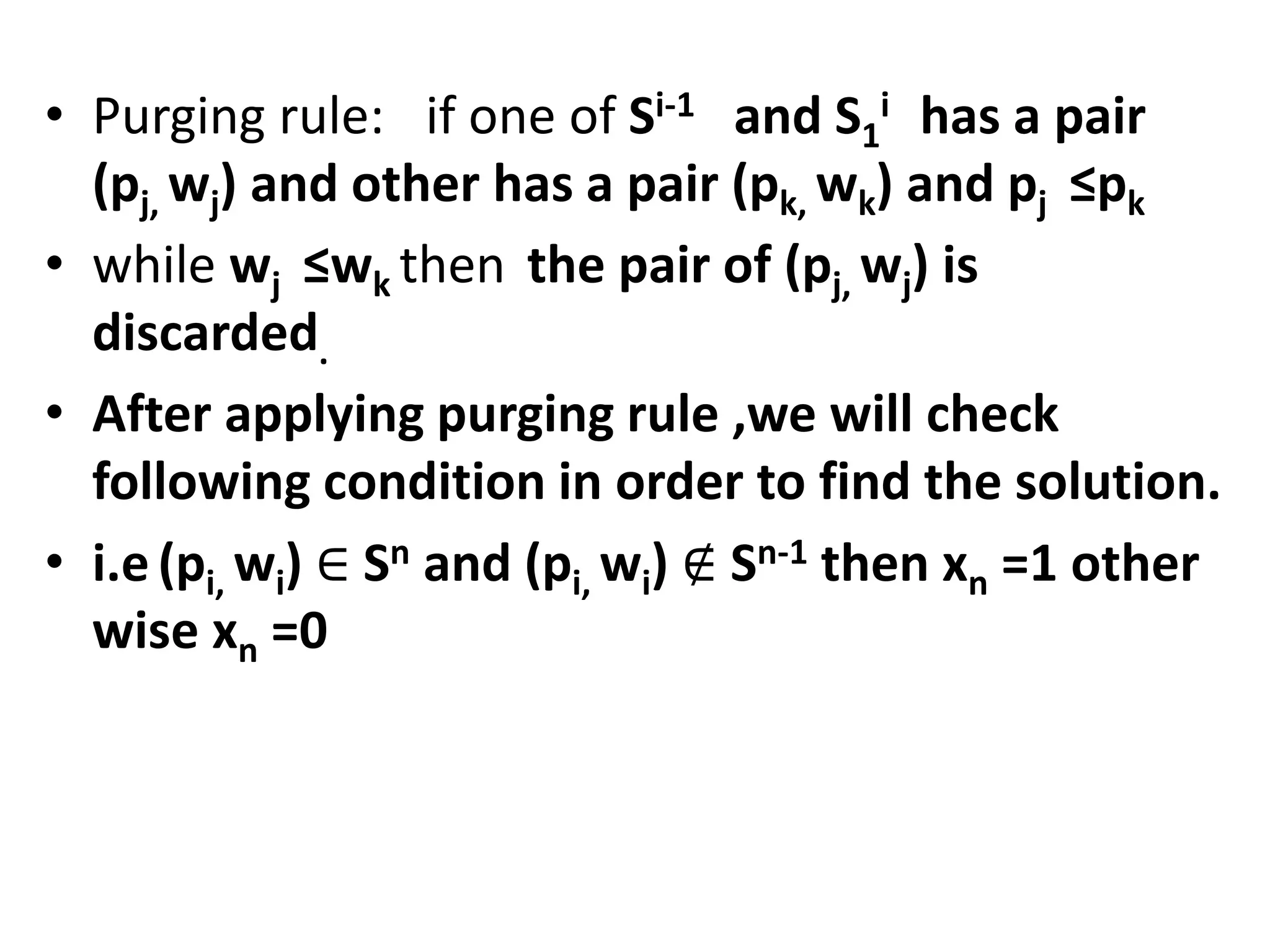 • Purging rule: if one of Si-1 and S1
i has a pair
(pj, wj) and other has a pair (pk, wk) and pj ≤pk
• while wj ≤wk then the pair of (pj, wj) is
discarded.
• After applying purging rule ,we will check
following condition in order to find the solution.
• i.e(pi, wi) ∈ Sn and (pi, wi) ∉ Sn-1 then xn =1 other
wise xn =0
 