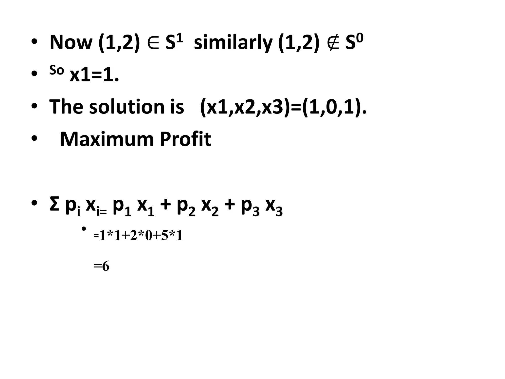 • Now (1,2) ∈ S1 similarly (1,2) ∉ S0
• So x1=1.
• The solution is (x1,x2,x3)=(1,0,1).
• Maximum Profit
• Ʃ pi xi= p1 x1 + p2 x2 + p3 x3
• =1*1+2*0+5*1
=6
 