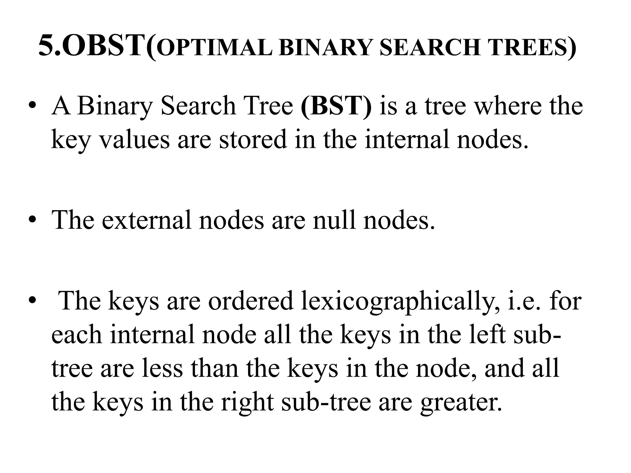 5.OBST(OPTIMAL BINARY SEARCH TREES)
• A Binary Search Tree (BST) is a tree where the
key values are stored in the internal nodes.
• The external nodes are null nodes.
• The keys are ordered lexicographically, i.e. for
each internal node all the keys in the left sub-
tree are less than the keys in the node, and all
the keys in the right sub-tree are greater.
 