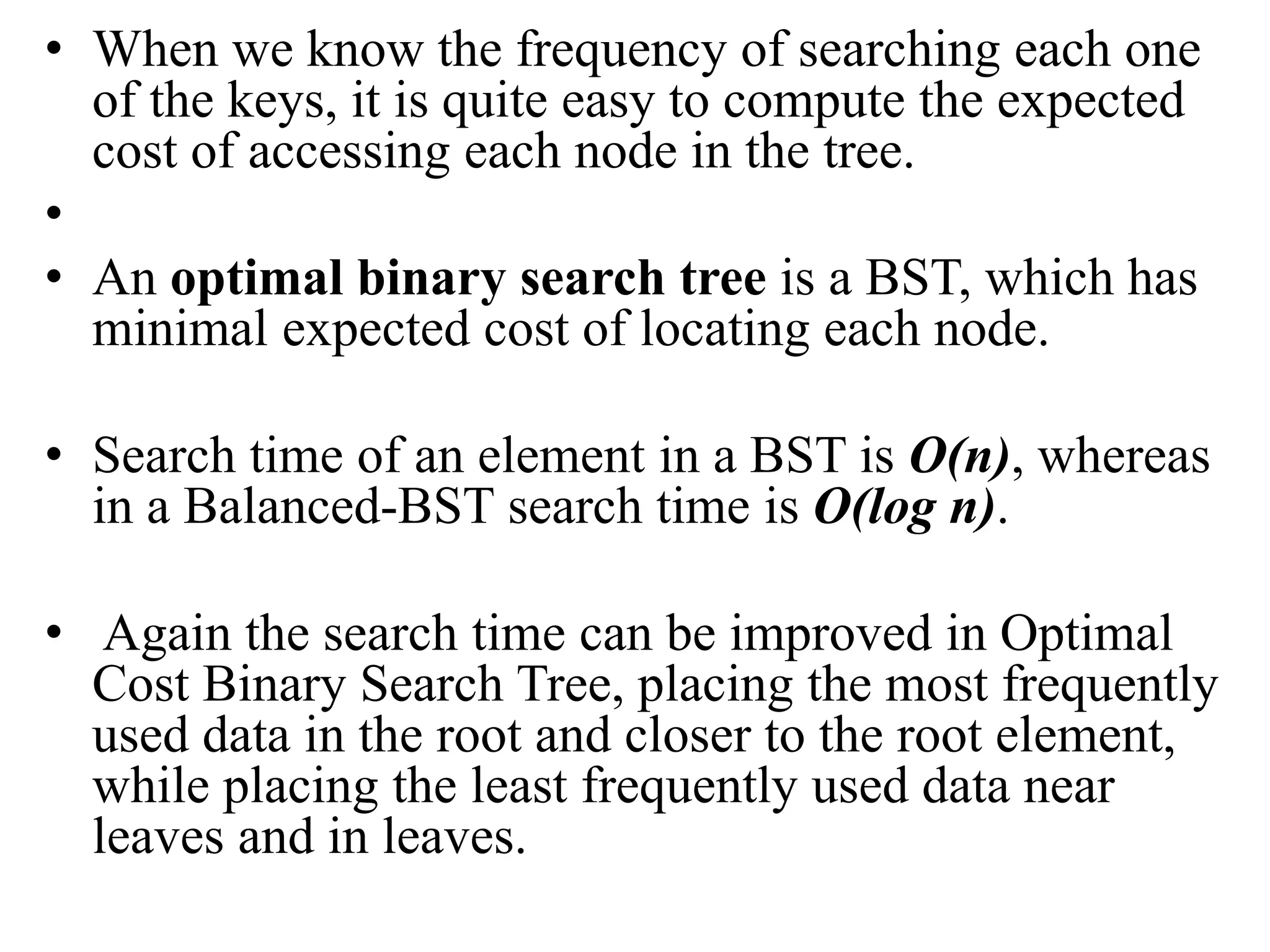 • When we know the frequency of searching each one
of the keys, it is quite easy to compute the expected
cost of accessing each node in the tree.
•
• An optimal binary search tree is a BST, which has
minimal expected cost of locating each node.
• Search time of an element in a BST is O(n), whereas
in a Balanced-BST search time is O(log n).
• Again the search time can be improved in Optimal
Cost Binary Search Tree, placing the most frequently
used data in the root and closer to the root element,
while placing the least frequently used data near
leaves and in leaves.
 