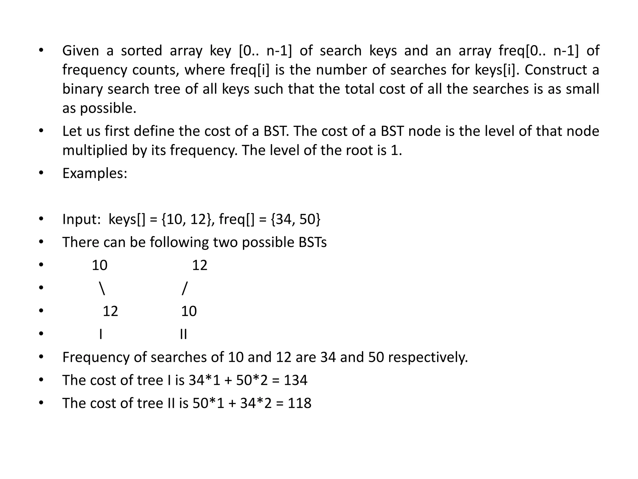 • Given a sorted array key [0.. n-1] of search keys and an array freq[0.. n-1] of
frequency counts, where freq[i] is the number of searches for keys[i]. Construct a
binary search tree of all keys such that the total cost of all the searches is as small
as possible.
• Let us first define the cost of a BST. The cost of a BST node is the level of that node
multiplied by its frequency. The level of the root is 1.
• Examples:
• Input: keys[] = {10, 12}, freq[] = {34, 50}
• There can be following two possible BSTs
• 10 12
•  /
• 12 10
• I II
• Frequency of searches of 10 and 12 are 34 and 50 respectively.
• The cost of tree I is 34*1 + 50*2 = 134
• The cost of tree II is 50*1 + 34*2 = 118
 